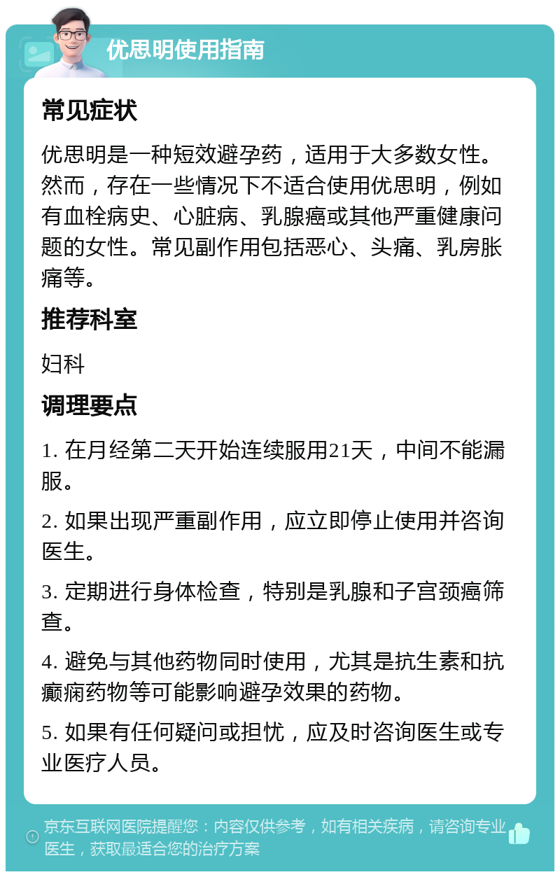 优思明使用指南 常见症状 优思明是一种短效避孕药，适用于大多数女性。然而，存在一些情况下不适合使用优思明，例如有血栓病史、心脏病、乳腺癌或其他严重健康问题的女性。常见副作用包括恶心、头痛、乳房胀痛等。 推荐科室 妇科 调理要点 1. 在月经第二天开始连续服用21天，中间不能漏服。 2. 如果出现严重副作用，应立即停止使用并咨询医生。 3. 定期进行身体检查，特别是乳腺和子宫颈癌筛查。 4. 避免与其他药物同时使用，尤其是抗生素和抗癫痫药物等可能影响避孕效果的药物。 5. 如果有任何疑问或担忧，应及时咨询医生或专业医疗人员。