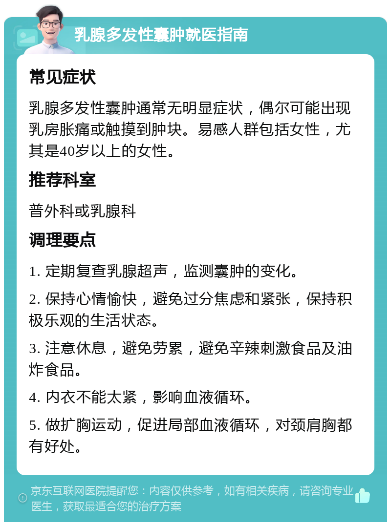 乳腺多发性囊肿就医指南 常见症状 乳腺多发性囊肿通常无明显症状，偶尔可能出现乳房胀痛或触摸到肿块。易感人群包括女性，尤其是40岁以上的女性。 推荐科室 普外科或乳腺科 调理要点 1. 定期复查乳腺超声，监测囊肿的变化。 2. 保持心情愉快，避免过分焦虑和紧张，保持积极乐观的生活状态。 3. 注意休息，避免劳累，避免辛辣刺激食品及油炸食品。 4. 内衣不能太紧，影响血液循环。 5. 做扩胸运动，促进局部血液循环，对颈肩胸都有好处。