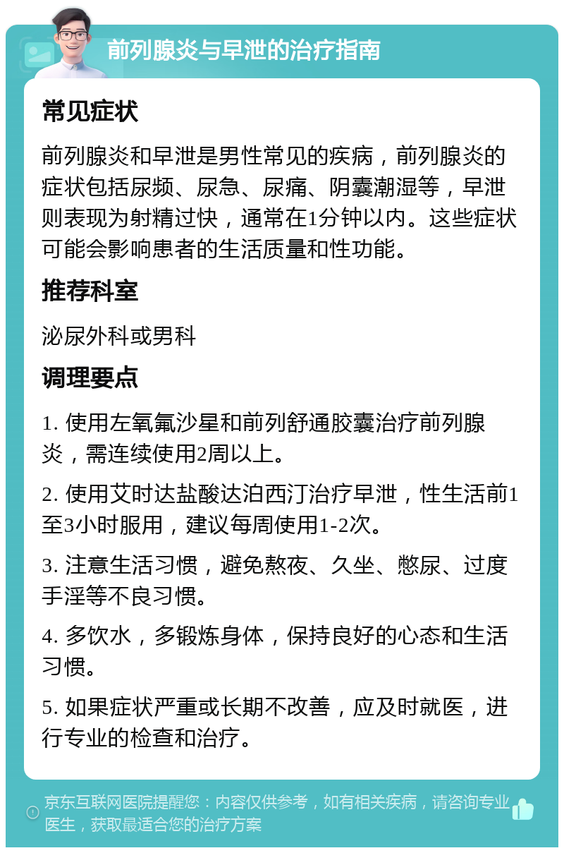 前列腺炎与早泄的治疗指南 常见症状 前列腺炎和早泄是男性常见的疾病，前列腺炎的症状包括尿频、尿急、尿痛、阴囊潮湿等，早泄则表现为射精过快，通常在1分钟以内。这些症状可能会影响患者的生活质量和性功能。 推荐科室 泌尿外科或男科 调理要点 1. 使用左氧氟沙星和前列舒通胶囊治疗前列腺炎，需连续使用2周以上。 2. 使用艾时达盐酸达泊西汀治疗早泄，性生活前1至3小时服用，建议每周使用1-2次。 3. 注意生活习惯，避免熬夜、久坐、憋尿、过度手淫等不良习惯。 4. 多饮水，多锻炼身体，保持良好的心态和生活习惯。 5. 如果症状严重或长期不改善，应及时就医，进行专业的检查和治疗。