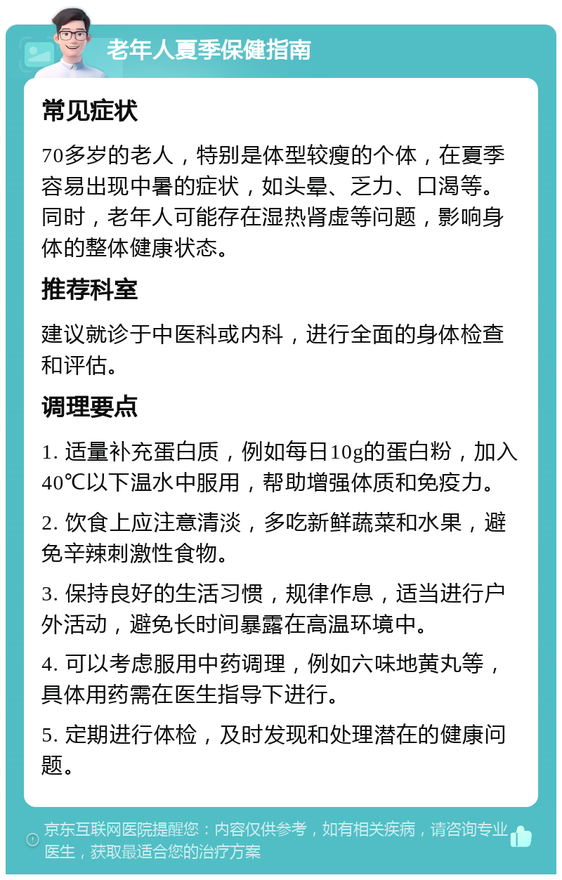 老年人夏季保健指南 常见症状 70多岁的老人，特别是体型较瘦的个体，在夏季容易出现中暑的症状，如头晕、乏力、口渴等。同时，老年人可能存在湿热肾虚等问题，影响身体的整体健康状态。 推荐科室 建议就诊于中医科或内科，进行全面的身体检查和评估。 调理要点 1. 适量补充蛋白质，例如每日10g的蛋白粉，加入40℃以下温水中服用，帮助增强体质和免疫力。 2. 饮食上应注意清淡，多吃新鲜蔬菜和水果，避免辛辣刺激性食物。 3. 保持良好的生活习惯，规律作息，适当进行户外活动，避免长时间暴露在高温环境中。 4. 可以考虑服用中药调理，例如六味地黄丸等，具体用药需在医生指导下进行。 5. 定期进行体检，及时发现和处理潜在的健康问题。