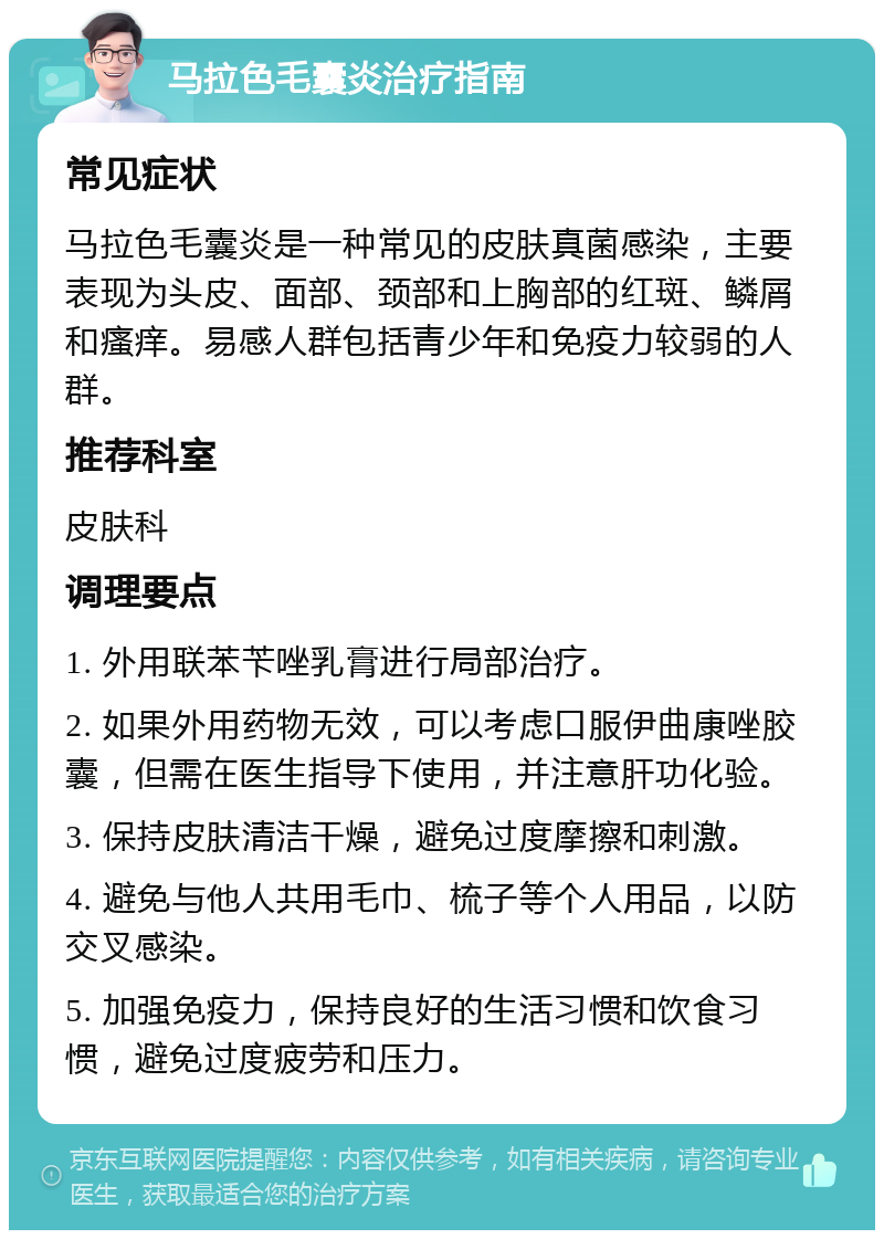 马拉色毛囊炎治疗指南 常见症状 马拉色毛囊炎是一种常见的皮肤真菌感染，主要表现为头皮、面部、颈部和上胸部的红斑、鳞屑和瘙痒。易感人群包括青少年和免疫力较弱的人群。 推荐科室 皮肤科 调理要点 1. 外用联苯苄唑乳膏进行局部治疗。 2. 如果外用药物无效，可以考虑口服伊曲康唑胶囊，但需在医生指导下使用，并注意肝功化验。 3. 保持皮肤清洁干燥，避免过度摩擦和刺激。 4. 避免与他人共用毛巾、梳子等个人用品，以防交叉感染。 5. 加强免疫力，保持良好的生活习惯和饮食习惯，避免过度疲劳和压力。