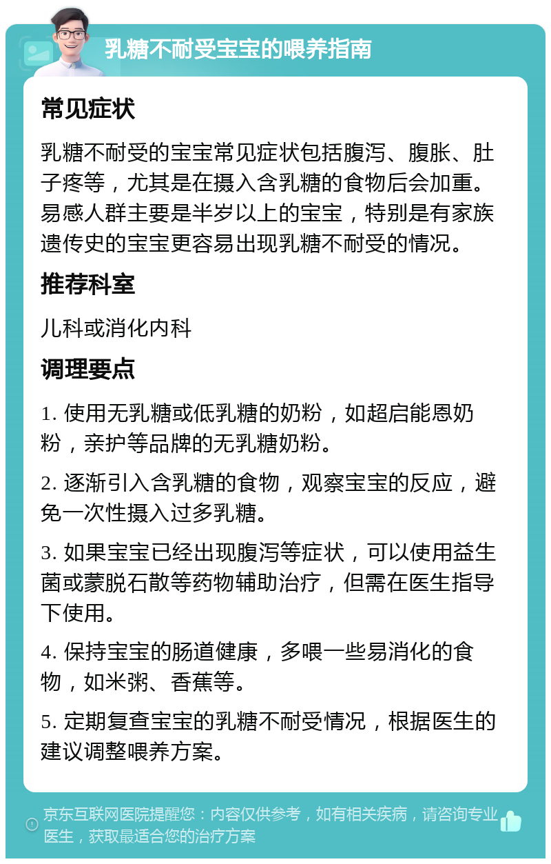 乳糖不耐受宝宝的喂养指南 常见症状 乳糖不耐受的宝宝常见症状包括腹泻、腹胀、肚子疼等，尤其是在摄入含乳糖的食物后会加重。易感人群主要是半岁以上的宝宝，特别是有家族遗传史的宝宝更容易出现乳糖不耐受的情况。 推荐科室 儿科或消化内科 调理要点 1. 使用无乳糖或低乳糖的奶粉，如超启能恩奶粉，亲护等品牌的无乳糖奶粉。 2. 逐渐引入含乳糖的食物，观察宝宝的反应，避免一次性摄入过多乳糖。 3. 如果宝宝已经出现腹泻等症状，可以使用益生菌或蒙脱石散等药物辅助治疗，但需在医生指导下使用。 4. 保持宝宝的肠道健康，多喂一些易消化的食物，如米粥、香蕉等。 5. 定期复查宝宝的乳糖不耐受情况，根据医生的建议调整喂养方案。