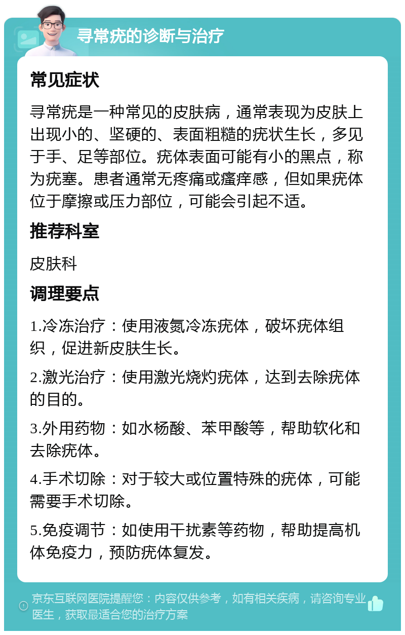 寻常疣的诊断与治疗 常见症状 寻常疣是一种常见的皮肤病，通常表现为皮肤上出现小的、坚硬的、表面粗糙的疣状生长，多见于手、足等部位。疣体表面可能有小的黑点，称为疣塞。患者通常无疼痛或瘙痒感，但如果疣体位于摩擦或压力部位，可能会引起不适。 推荐科室 皮肤科 调理要点 1.冷冻治疗：使用液氮冷冻疣体，破坏疣体组织，促进新皮肤生长。 2.激光治疗：使用激光烧灼疣体，达到去除疣体的目的。 3.外用药物：如水杨酸、苯甲酸等，帮助软化和去除疣体。 4.手术切除：对于较大或位置特殊的疣体，可能需要手术切除。 5.免疫调节：如使用干扰素等药物，帮助提高机体免疫力，预防疣体复发。