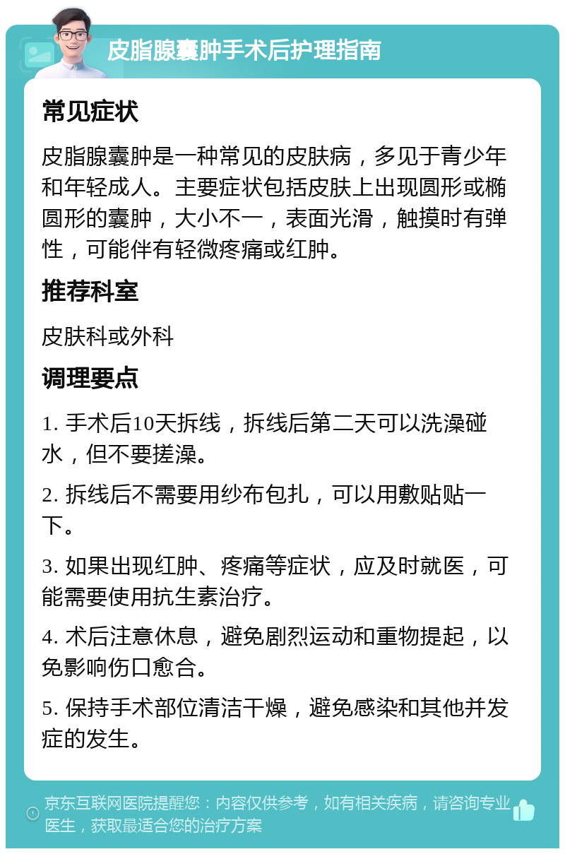 皮脂腺囊肿手术后护理指南 常见症状 皮脂腺囊肿是一种常见的皮肤病，多见于青少年和年轻成人。主要症状包括皮肤上出现圆形或椭圆形的囊肿，大小不一，表面光滑，触摸时有弹性，可能伴有轻微疼痛或红肿。 推荐科室 皮肤科或外科 调理要点 1. 手术后10天拆线，拆线后第二天可以洗澡碰水，但不要搓澡。 2. 拆线后不需要用纱布包扎，可以用敷贴贴一下。 3. 如果出现红肿、疼痛等症状，应及时就医，可能需要使用抗生素治疗。 4. 术后注意休息，避免剧烈运动和重物提起，以免影响伤口愈合。 5. 保持手术部位清洁干燥，避免感染和其他并发症的发生。