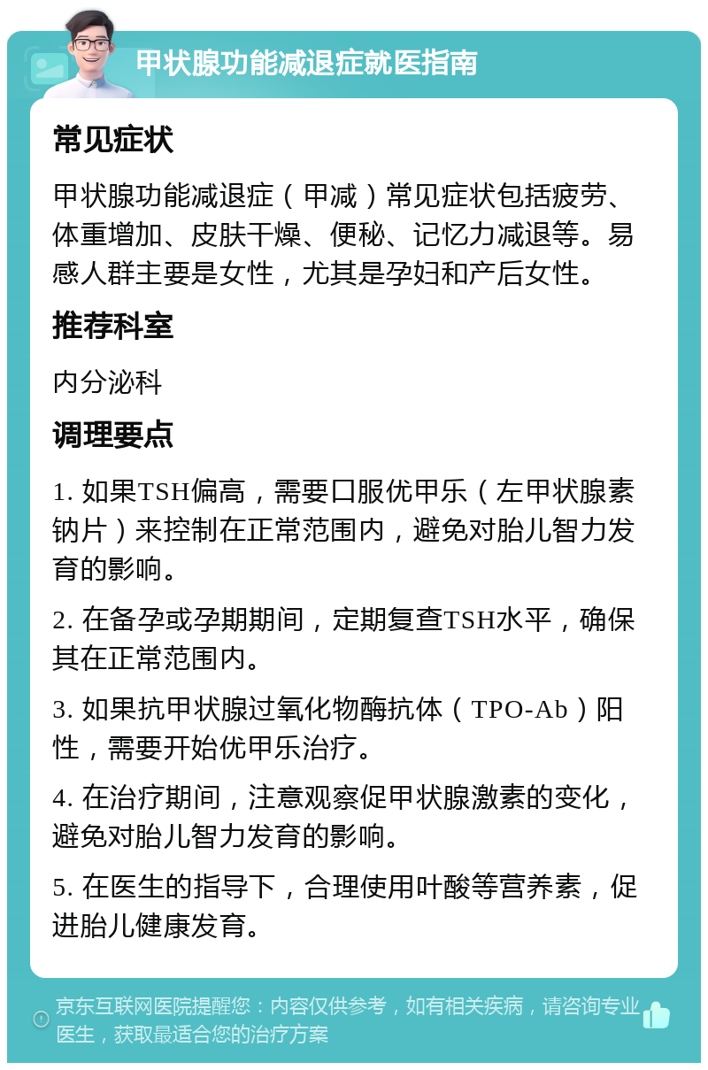 甲状腺功能减退症就医指南 常见症状 甲状腺功能减退症（甲减）常见症状包括疲劳、体重增加、皮肤干燥、便秘、记忆力减退等。易感人群主要是女性，尤其是孕妇和产后女性。 推荐科室 内分泌科 调理要点 1. 如果TSH偏高，需要口服优甲乐（左甲状腺素钠片）来控制在正常范围内，避免对胎儿智力发育的影响。 2. 在备孕或孕期期间，定期复查TSH水平，确保其在正常范围内。 3. 如果抗甲状腺过氧化物酶抗体（TPO-Ab）阳性，需要开始优甲乐治疗。 4. 在治疗期间，注意观察促甲状腺激素的变化，避免对胎儿智力发育的影响。 5. 在医生的指导下，合理使用叶酸等营养素，促进胎儿健康发育。