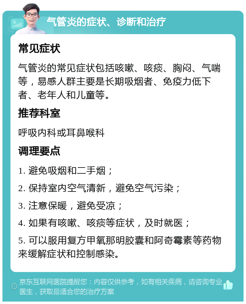 气管炎的症状、诊断和治疗 常见症状 气管炎的常见症状包括咳嗽、咳痰、胸闷、气喘等，易感人群主要是长期吸烟者、免疫力低下者、老年人和儿童等。 推荐科室 呼吸内科或耳鼻喉科 调理要点 1. 避免吸烟和二手烟； 2. 保持室内空气清新，避免空气污染； 3. 注意保暖，避免受凉； 4. 如果有咳嗽、咳痰等症状，及时就医； 5. 可以服用复方甲氧那明胶囊和阿奇霉素等药物来缓解症状和控制感染。