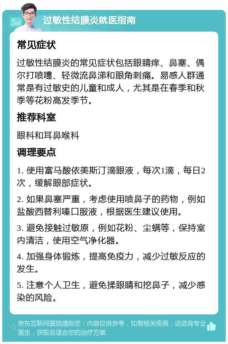 过敏性结膜炎就医指南 常见症状 过敏性结膜炎的常见症状包括眼睛痒、鼻塞、偶尔打喷嚏、轻微流鼻涕和眼角刺痛。易感人群通常是有过敏史的儿童和成人，尤其是在春季和秋季等花粉高发季节。 推荐科室 眼科和耳鼻喉科 调理要点 1. 使用富马酸依美斯汀滴眼液，每次1滴，每日2次，缓解眼部症状。 2. 如果鼻塞严重，考虑使用喷鼻子的药物，例如盐酸西替利嗪口服液，根据医生建议使用。 3. 避免接触过敏原，例如花粉、尘螨等，保持室内清洁，使用空气净化器。 4. 加强身体锻炼，提高免疫力，减少过敏反应的发生。 5. 注意个人卫生，避免揉眼睛和挖鼻子，减少感染的风险。