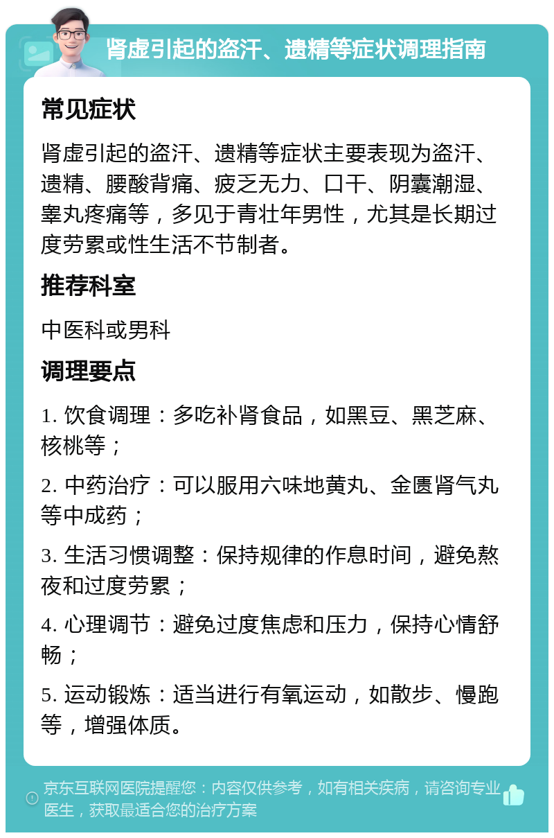 肾虚引起的盗汗、遗精等症状调理指南 常见症状 肾虚引起的盗汗、遗精等症状主要表现为盗汗、遗精、腰酸背痛、疲乏无力、口干、阴囊潮湿、睾丸疼痛等，多见于青壮年男性，尤其是长期过度劳累或性生活不节制者。 推荐科室 中医科或男科 调理要点 1. 饮食调理：多吃补肾食品，如黑豆、黑芝麻、核桃等； 2. 中药治疗：可以服用六味地黄丸、金匮肾气丸等中成药； 3. 生活习惯调整：保持规律的作息时间，避免熬夜和过度劳累； 4. 心理调节：避免过度焦虑和压力，保持心情舒畅； 5. 运动锻炼：适当进行有氧运动，如散步、慢跑等，增强体质。