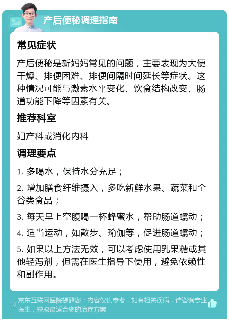 产后便秘调理指南 常见症状 产后便秘是新妈妈常见的问题，主要表现为大便干燥、排便困难、排便间隔时间延长等症状。这种情况可能与激素水平变化、饮食结构改变、肠道功能下降等因素有关。 推荐科室 妇产科或消化内科 调理要点 1. 多喝水，保持水分充足； 2. 增加膳食纤维摄入，多吃新鲜水果、蔬菜和全谷类食品； 3. 每天早上空腹喝一杯蜂蜜水，帮助肠道蠕动； 4. 适当运动，如散步、瑜伽等，促进肠道蠕动； 5. 如果以上方法无效，可以考虑使用乳果糖或其他轻泻剂，但需在医生指导下使用，避免依赖性和副作用。