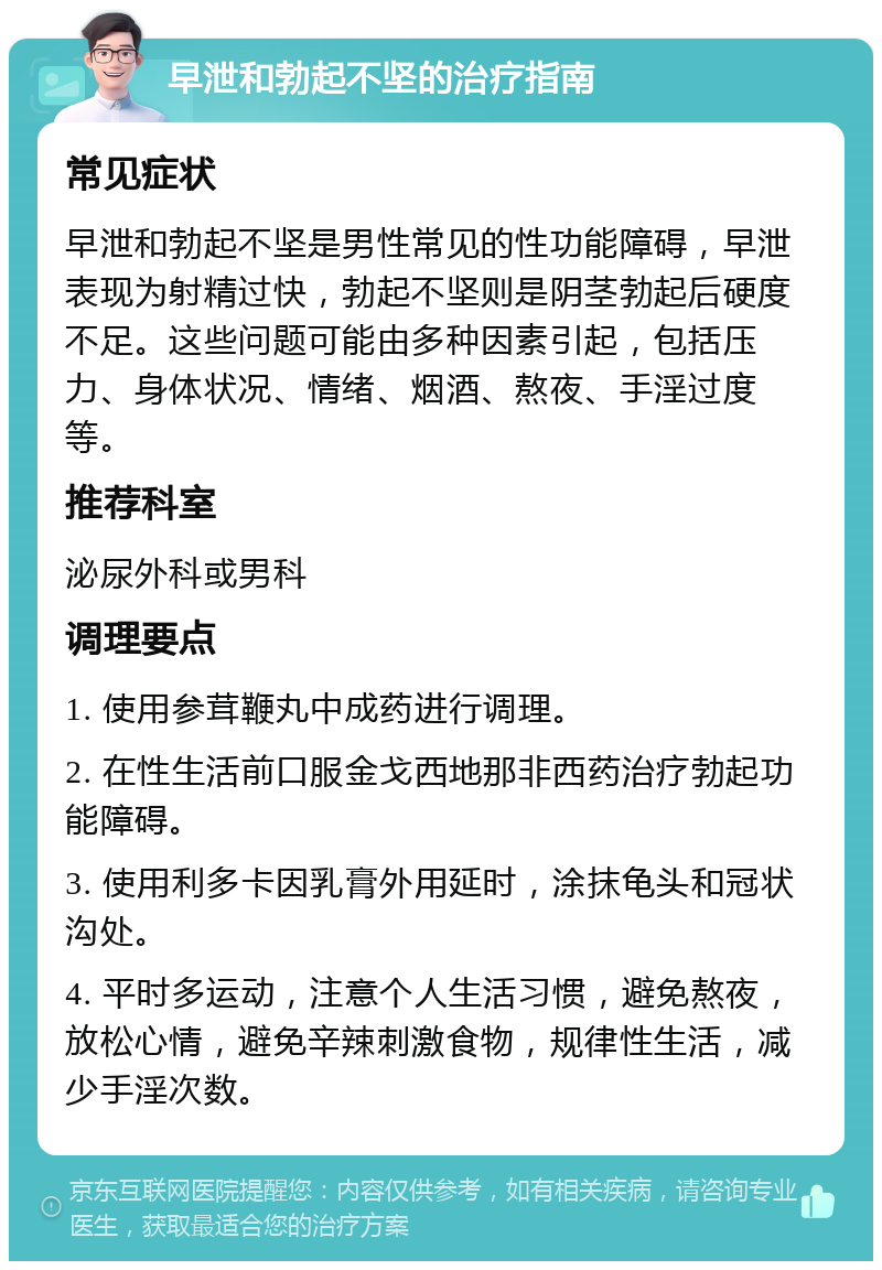 早泄和勃起不坚的治疗指南 常见症状 早泄和勃起不坚是男性常见的性功能障碍，早泄表现为射精过快，勃起不坚则是阴茎勃起后硬度不足。这些问题可能由多种因素引起，包括压力、身体状况、情绪、烟酒、熬夜、手淫过度等。 推荐科室 泌尿外科或男科 调理要点 1. 使用参茸鞭丸中成药进行调理。 2. 在性生活前口服金戈西地那非西药治疗勃起功能障碍。 3. 使用利多卡因乳膏外用延时，涂抹龟头和冠状沟处。 4. 平时多运动，注意个人生活习惯，避免熬夜，放松心情，避免辛辣刺激食物，规律性生活，减少手淫次数。