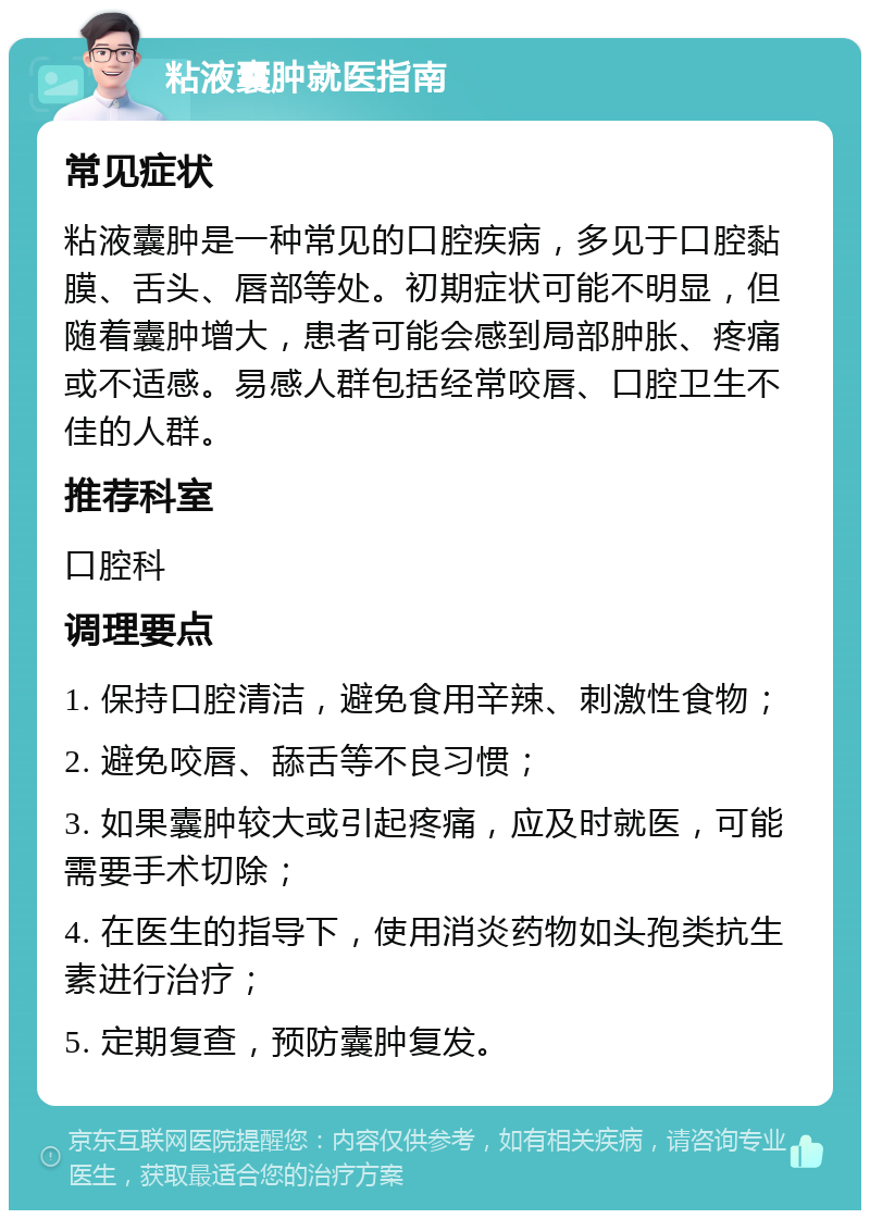 粘液囊肿就医指南 常见症状 粘液囊肿是一种常见的口腔疾病，多见于口腔黏膜、舌头、唇部等处。初期症状可能不明显，但随着囊肿增大，患者可能会感到局部肿胀、疼痛或不适感。易感人群包括经常咬唇、口腔卫生不佳的人群。 推荐科室 口腔科 调理要点 1. 保持口腔清洁，避免食用辛辣、刺激性食物； 2. 避免咬唇、舔舌等不良习惯； 3. 如果囊肿较大或引起疼痛，应及时就医，可能需要手术切除； 4. 在医生的指导下，使用消炎药物如头孢类抗生素进行治疗； 5. 定期复查，预防囊肿复发。