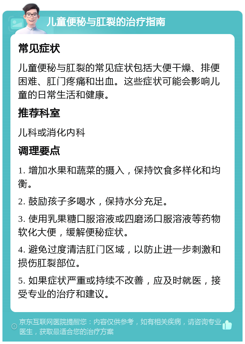 儿童便秘与肛裂的治疗指南 常见症状 儿童便秘与肛裂的常见症状包括大便干燥、排便困难、肛门疼痛和出血。这些症状可能会影响儿童的日常生活和健康。 推荐科室 儿科或消化内科 调理要点 1. 增加水果和蔬菜的摄入，保持饮食多样化和均衡。 2. 鼓励孩子多喝水，保持水分充足。 3. 使用乳果糖口服溶液或四磨汤口服溶液等药物软化大便，缓解便秘症状。 4. 避免过度清洁肛门区域，以防止进一步刺激和损伤肛裂部位。 5. 如果症状严重或持续不改善，应及时就医，接受专业的治疗和建议。