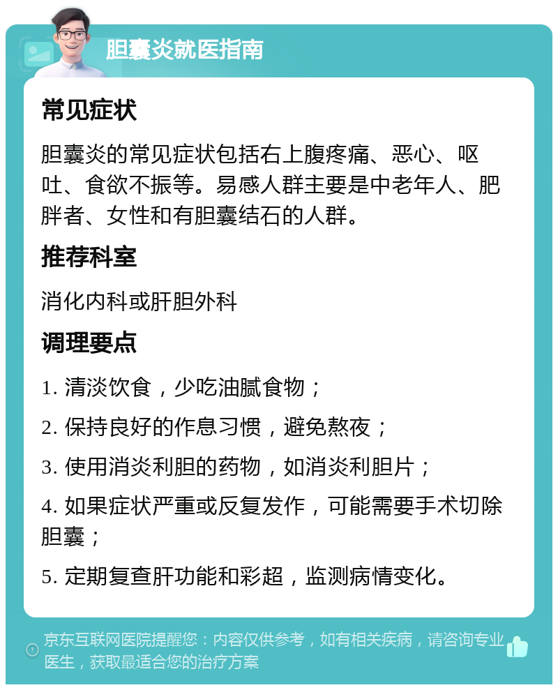 胆囊炎就医指南 常见症状 胆囊炎的常见症状包括右上腹疼痛、恶心、呕吐、食欲不振等。易感人群主要是中老年人、肥胖者、女性和有胆囊结石的人群。 推荐科室 消化内科或肝胆外科 调理要点 1. 清淡饮食，少吃油腻食物； 2. 保持良好的作息习惯，避免熬夜； 3. 使用消炎利胆的药物，如消炎利胆片； 4. 如果症状严重或反复发作，可能需要手术切除胆囊； 5. 定期复查肝功能和彩超，监测病情变化。