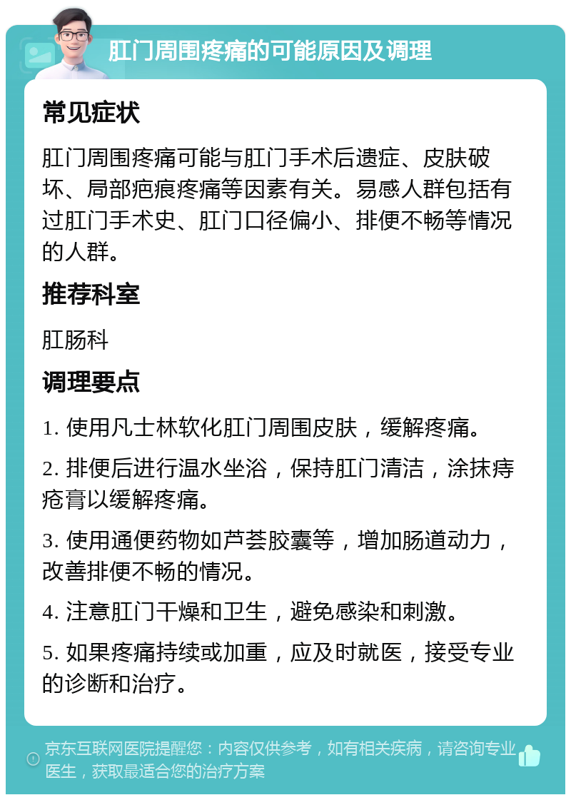 肛门周围疼痛的可能原因及调理 常见症状 肛门周围疼痛可能与肛门手术后遗症、皮肤破坏、局部疤痕疼痛等因素有关。易感人群包括有过肛门手术史、肛门口径偏小、排便不畅等情况的人群。 推荐科室 肛肠科 调理要点 1. 使用凡士林软化肛门周围皮肤，缓解疼痛。 2. 排便后进行温水坐浴，保持肛门清洁，涂抹痔疮膏以缓解疼痛。 3. 使用通便药物如芦荟胶囊等，增加肠道动力，改善排便不畅的情况。 4. 注意肛门干燥和卫生，避免感染和刺激。 5. 如果疼痛持续或加重，应及时就医，接受专业的诊断和治疗。