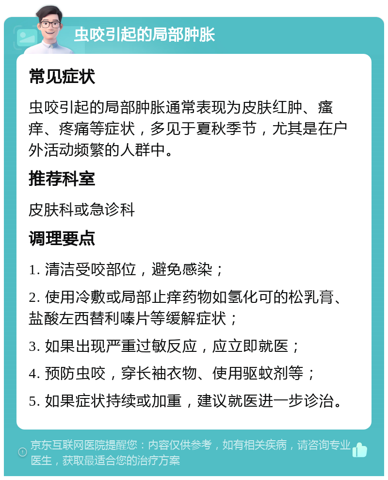 虫咬引起的局部肿胀 常见症状 虫咬引起的局部肿胀通常表现为皮肤红肿、瘙痒、疼痛等症状，多见于夏秋季节，尤其是在户外活动频繁的人群中。 推荐科室 皮肤科或急诊科 调理要点 1. 清洁受咬部位，避免感染； 2. 使用冷敷或局部止痒药物如氢化可的松乳膏、盐酸左西替利嗪片等缓解症状； 3. 如果出现严重过敏反应，应立即就医； 4. 预防虫咬，穿长袖衣物、使用驱蚊剂等； 5. 如果症状持续或加重，建议就医进一步诊治。