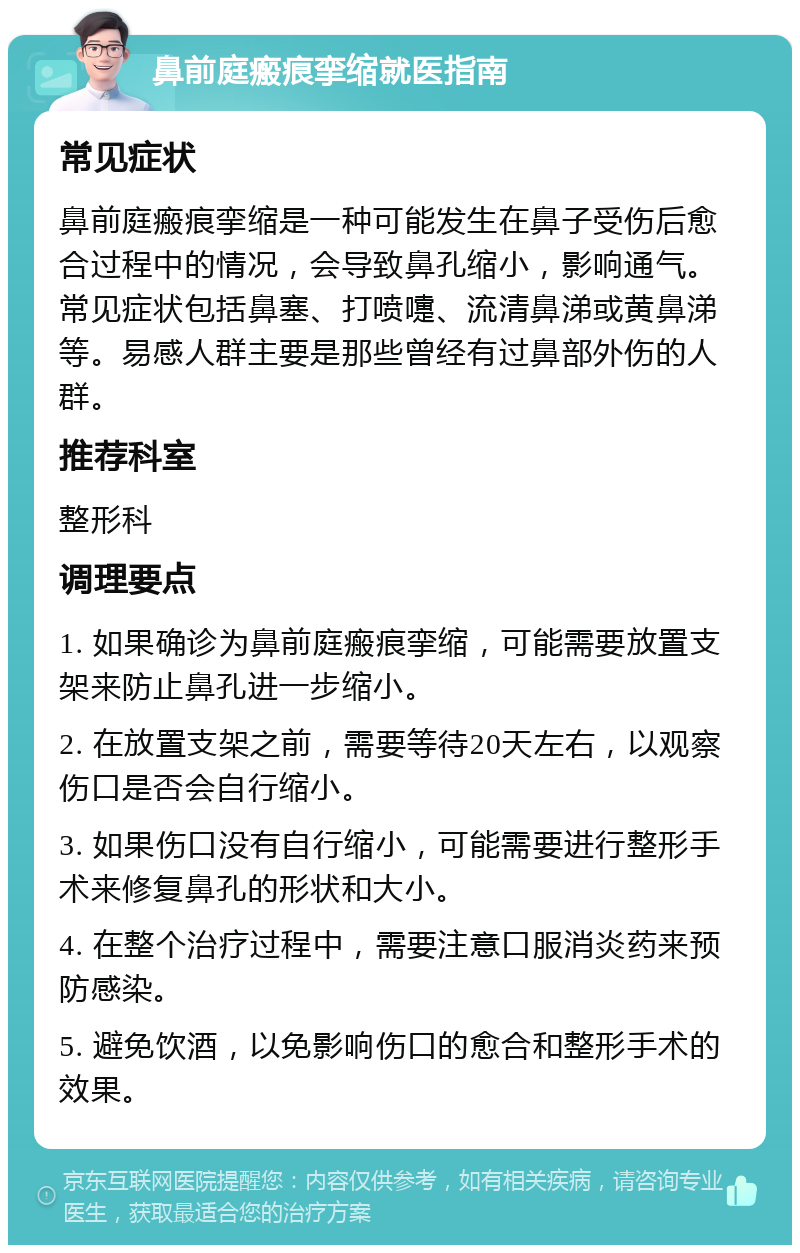 鼻前庭瘢痕挛缩就医指南 常见症状 鼻前庭瘢痕挛缩是一种可能发生在鼻子受伤后愈合过程中的情况，会导致鼻孔缩小，影响通气。常见症状包括鼻塞、打喷嚏、流清鼻涕或黄鼻涕等。易感人群主要是那些曾经有过鼻部外伤的人群。 推荐科室 整形科 调理要点 1. 如果确诊为鼻前庭瘢痕挛缩，可能需要放置支架来防止鼻孔进一步缩小。 2. 在放置支架之前，需要等待20天左右，以观察伤口是否会自行缩小。 3. 如果伤口没有自行缩小，可能需要进行整形手术来修复鼻孔的形状和大小。 4. 在整个治疗过程中，需要注意口服消炎药来预防感染。 5. 避免饮酒，以免影响伤口的愈合和整形手术的效果。