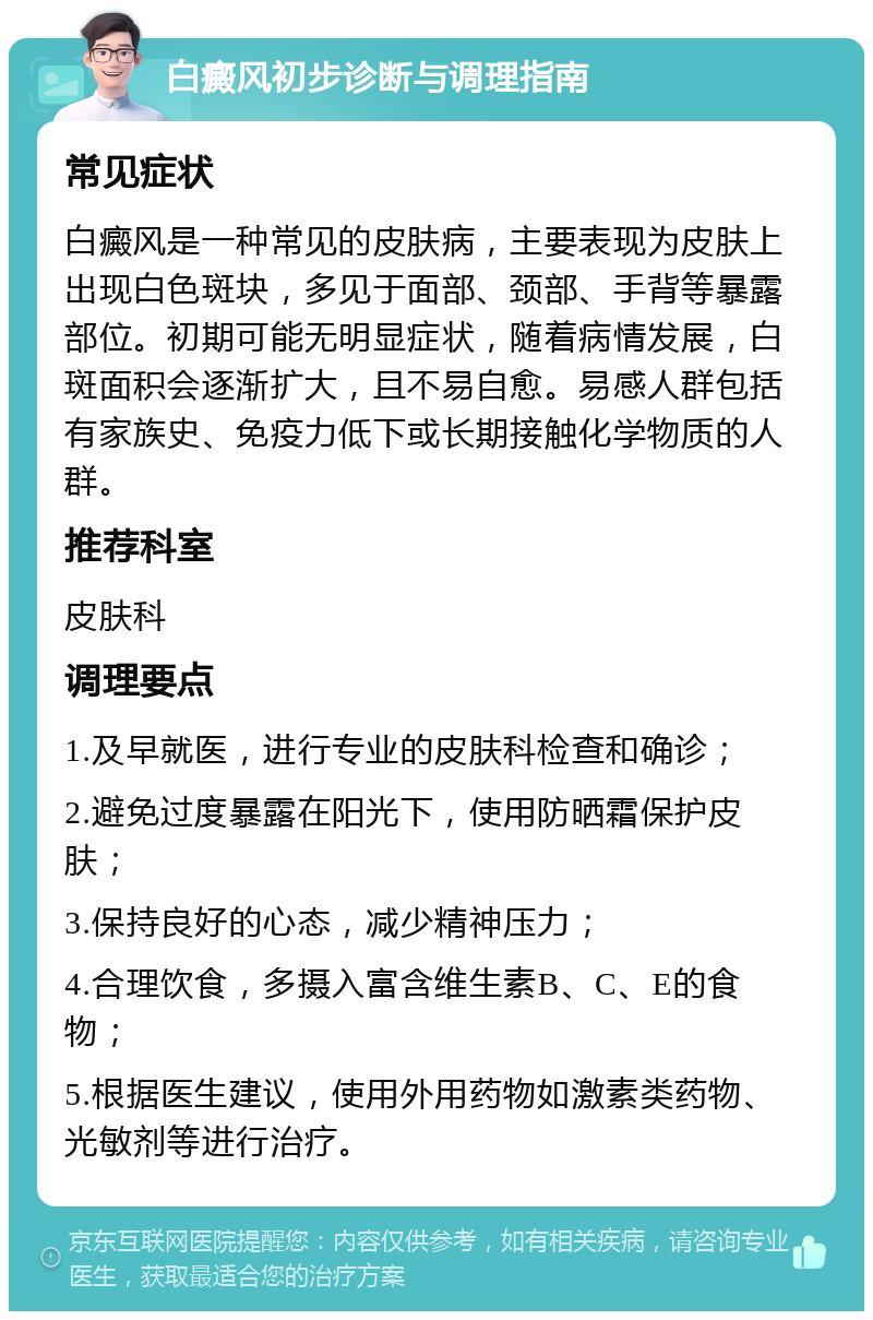 白癜风初步诊断与调理指南 常见症状 白癜风是一种常见的皮肤病，主要表现为皮肤上出现白色斑块，多见于面部、颈部、手背等暴露部位。初期可能无明显症状，随着病情发展，白斑面积会逐渐扩大，且不易自愈。易感人群包括有家族史、免疫力低下或长期接触化学物质的人群。 推荐科室 皮肤科 调理要点 1.及早就医，进行专业的皮肤科检查和确诊； 2.避免过度暴露在阳光下，使用防晒霜保护皮肤； 3.保持良好的心态，减少精神压力； 4.合理饮食，多摄入富含维生素B、C、E的食物； 5.根据医生建议，使用外用药物如激素类药物、光敏剂等进行治疗。