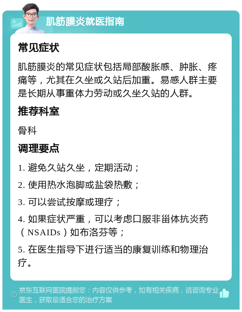 肌筋膜炎就医指南 常见症状 肌筋膜炎的常见症状包括局部酸胀感、肿胀、疼痛等，尤其在久坐或久站后加重。易感人群主要是长期从事重体力劳动或久坐久站的人群。 推荐科室 骨科 调理要点 1. 避免久站久坐，定期活动； 2. 使用热水泡脚或盐袋热敷； 3. 可以尝试按摩或理疗； 4. 如果症状严重，可以考虑口服非甾体抗炎药（NSAIDs）如布洛芬等； 5. 在医生指导下进行适当的康复训练和物理治疗。