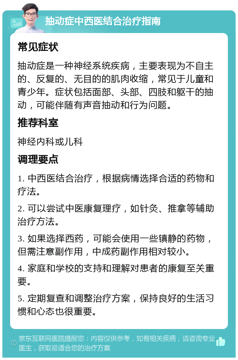 抽动症中西医结合治疗指南 常见症状 抽动症是一种神经系统疾病，主要表现为不自主的、反复的、无目的的肌肉收缩，常见于儿童和青少年。症状包括面部、头部、四肢和躯干的抽动，可能伴随有声音抽动和行为问题。 推荐科室 神经内科或儿科 调理要点 1. 中西医结合治疗，根据病情选择合适的药物和疗法。 2. 可以尝试中医康复理疗，如针灸、推拿等辅助治疗方法。 3. 如果选择西药，可能会使用一些镇静的药物，但需注意副作用，中成药副作用相对较小。 4. 家庭和学校的支持和理解对患者的康复至关重要。 5. 定期复查和调整治疗方案，保持良好的生活习惯和心态也很重要。