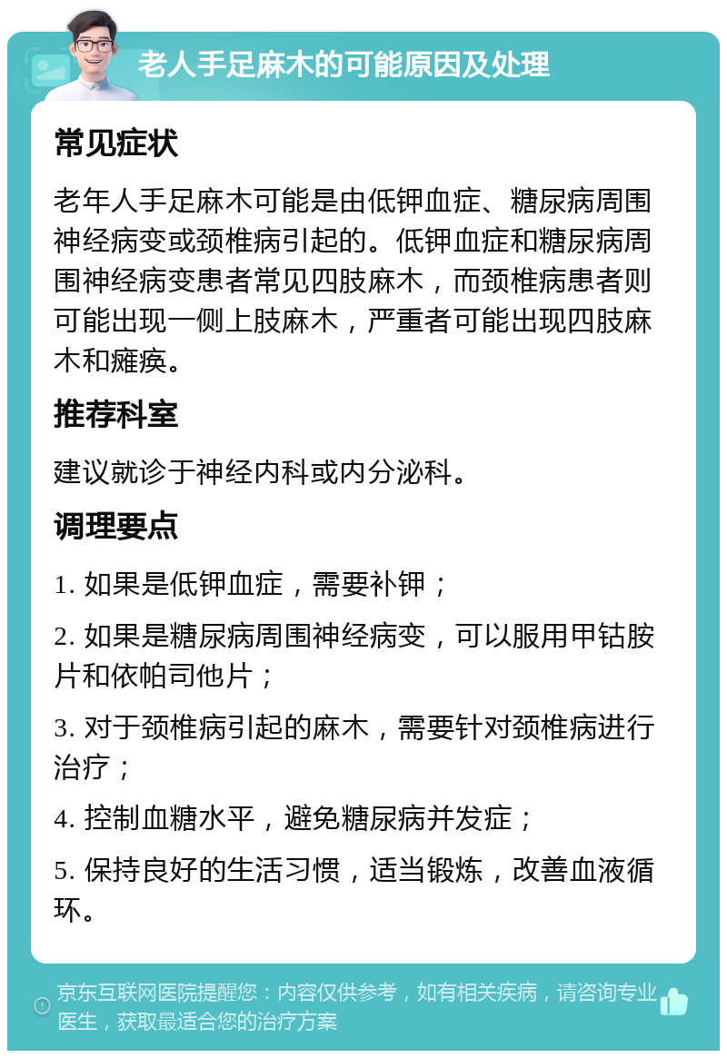 老人手足麻木的可能原因及处理 常见症状 老年人手足麻木可能是由低钾血症、糖尿病周围神经病变或颈椎病引起的。低钾血症和糖尿病周围神经病变患者常见四肢麻木，而颈椎病患者则可能出现一侧上肢麻木，严重者可能出现四肢麻木和瘫痪。 推荐科室 建议就诊于神经内科或内分泌科。 调理要点 1. 如果是低钾血症，需要补钾； 2. 如果是糖尿病周围神经病变，可以服用甲钴胺片和依帕司他片； 3. 对于颈椎病引起的麻木，需要针对颈椎病进行治疗； 4. 控制血糖水平，避免糖尿病并发症； 5. 保持良好的生活习惯，适当锻炼，改善血液循环。