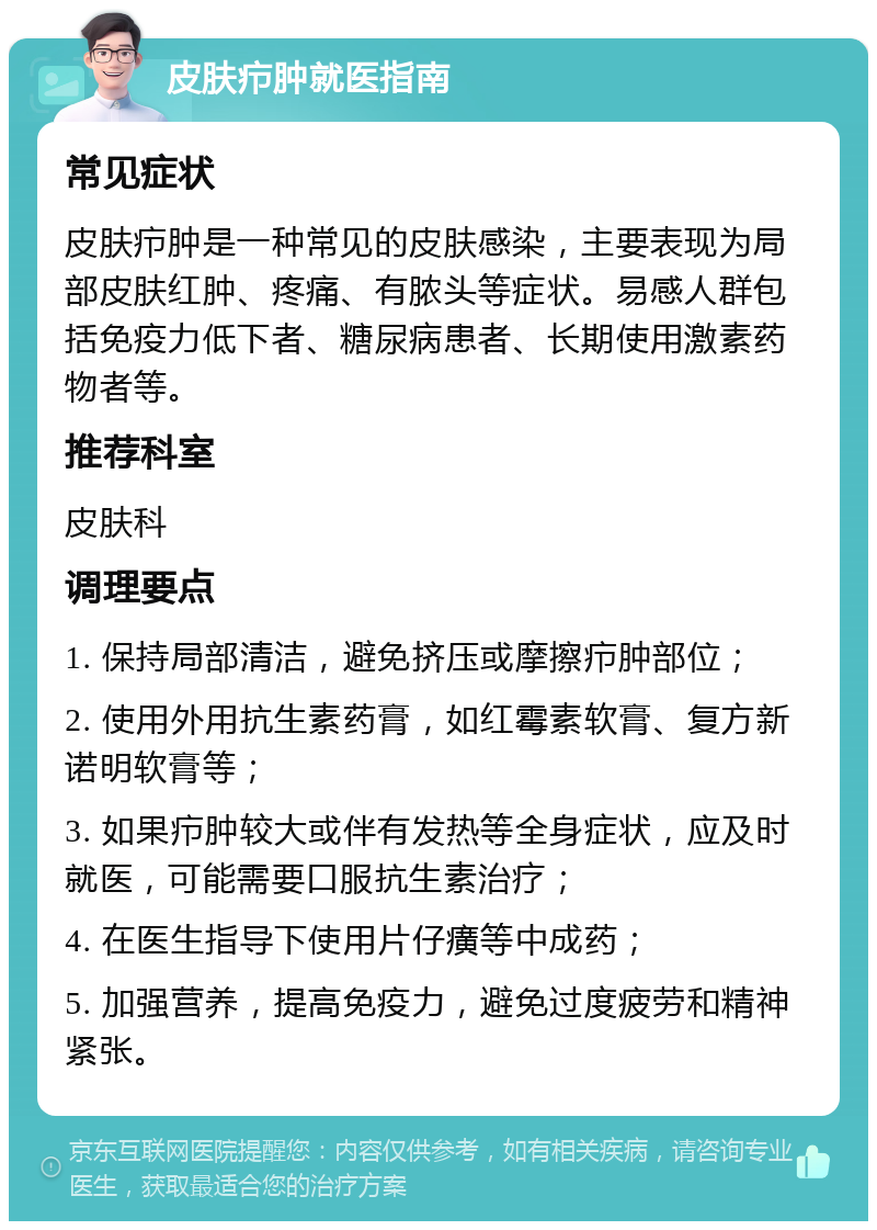 皮肤疖肿就医指南 常见症状 皮肤疖肿是一种常见的皮肤感染，主要表现为局部皮肤红肿、疼痛、有脓头等症状。易感人群包括免疫力低下者、糖尿病患者、长期使用激素药物者等。 推荐科室 皮肤科 调理要点 1. 保持局部清洁，避免挤压或摩擦疖肿部位； 2. 使用外用抗生素药膏，如红霉素软膏、复方新诺明软膏等； 3. 如果疖肿较大或伴有发热等全身症状，应及时就医，可能需要口服抗生素治疗； 4. 在医生指导下使用片仔癀等中成药； 5. 加强营养，提高免疫力，避免过度疲劳和精神紧张。