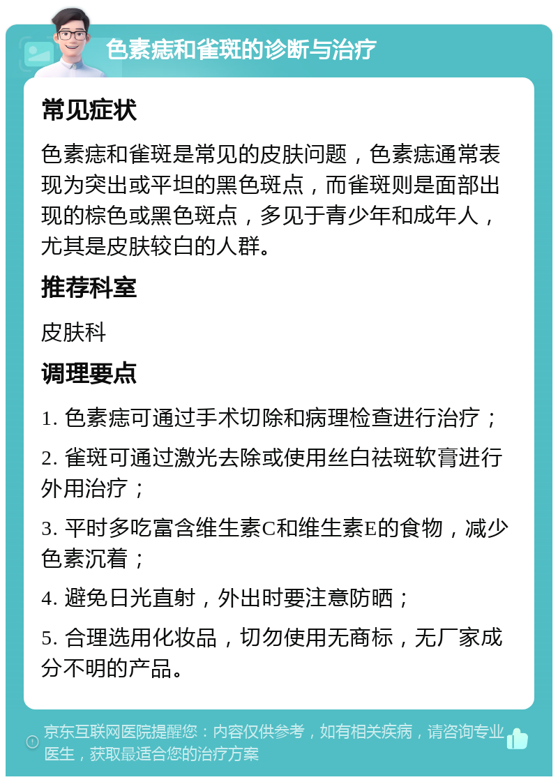 色素痣和雀斑的诊断与治疗 常见症状 色素痣和雀斑是常见的皮肤问题，色素痣通常表现为突出或平坦的黑色斑点，而雀斑则是面部出现的棕色或黑色斑点，多见于青少年和成年人，尤其是皮肤较白的人群。 推荐科室 皮肤科 调理要点 1. 色素痣可通过手术切除和病理检查进行治疗； 2. 雀斑可通过激光去除或使用丝白祛斑软膏进行外用治疗； 3. 平时多吃富含维生素C和维生素E的食物，减少色素沉着； 4. 避免日光直射，外出时要注意防晒； 5. 合理选用化妆品，切勿使用无商标，无厂家成分不明的产品。