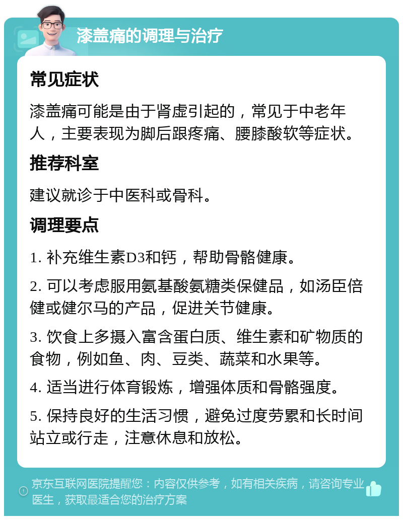 漆盖痛的调理与治疗 常见症状 漆盖痛可能是由于肾虚引起的，常见于中老年人，主要表现为脚后跟疼痛、腰膝酸软等症状。 推荐科室 建议就诊于中医科或骨科。 调理要点 1. 补充维生素D3和钙，帮助骨骼健康。 2. 可以考虑服用氨基酸氨糖类保健品，如汤臣倍健或健尔马的产品，促进关节健康。 3. 饮食上多摄入富含蛋白质、维生素和矿物质的食物，例如鱼、肉、豆类、蔬菜和水果等。 4. 适当进行体育锻炼，增强体质和骨骼强度。 5. 保持良好的生活习惯，避免过度劳累和长时间站立或行走，注意休息和放松。