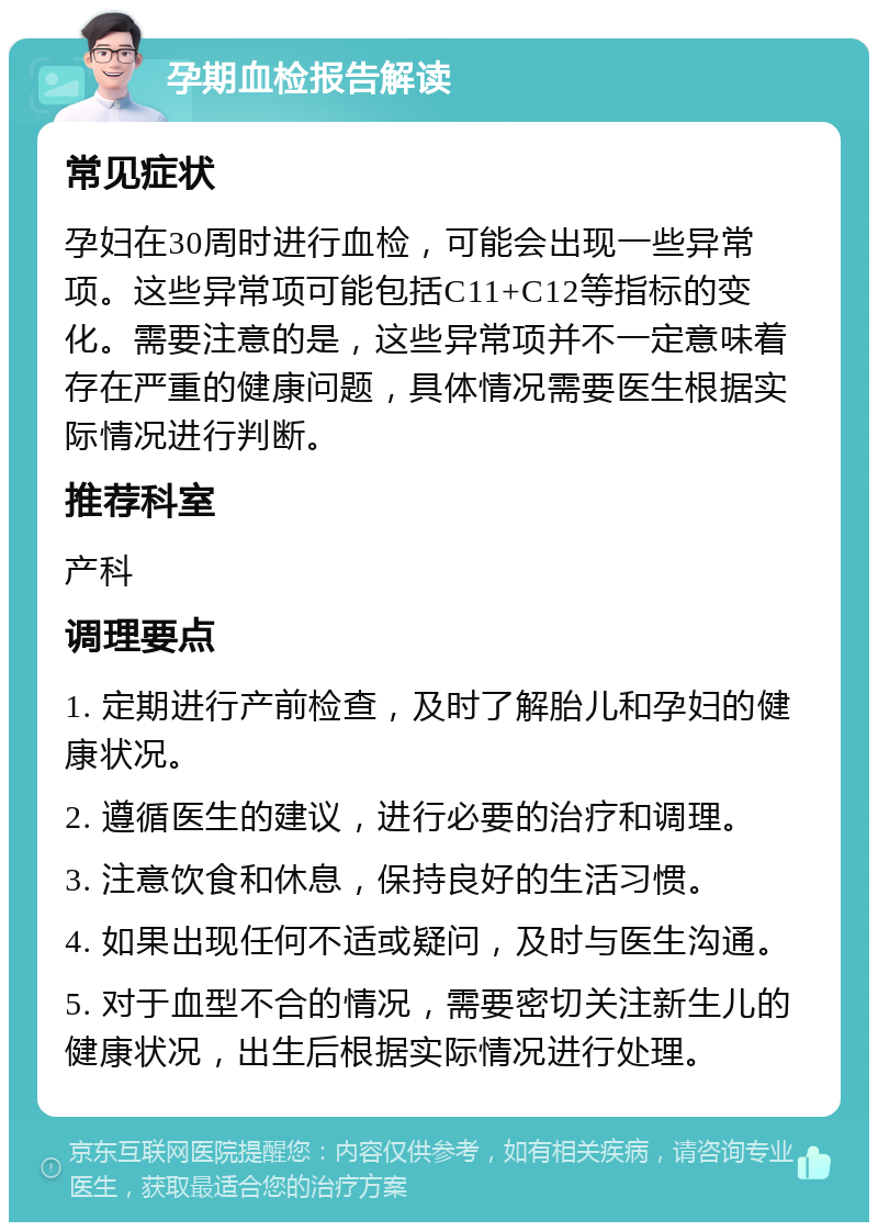 孕期血检报告解读 常见症状 孕妇在30周时进行血检，可能会出现一些异常项。这些异常项可能包括C11+C12等指标的变化。需要注意的是，这些异常项并不一定意味着存在严重的健康问题，具体情况需要医生根据实际情况进行判断。 推荐科室 产科 调理要点 1. 定期进行产前检查，及时了解胎儿和孕妇的健康状况。 2. 遵循医生的建议，进行必要的治疗和调理。 3. 注意饮食和休息，保持良好的生活习惯。 4. 如果出现任何不适或疑问，及时与医生沟通。 5. 对于血型不合的情况，需要密切关注新生儿的健康状况，出生后根据实际情况进行处理。