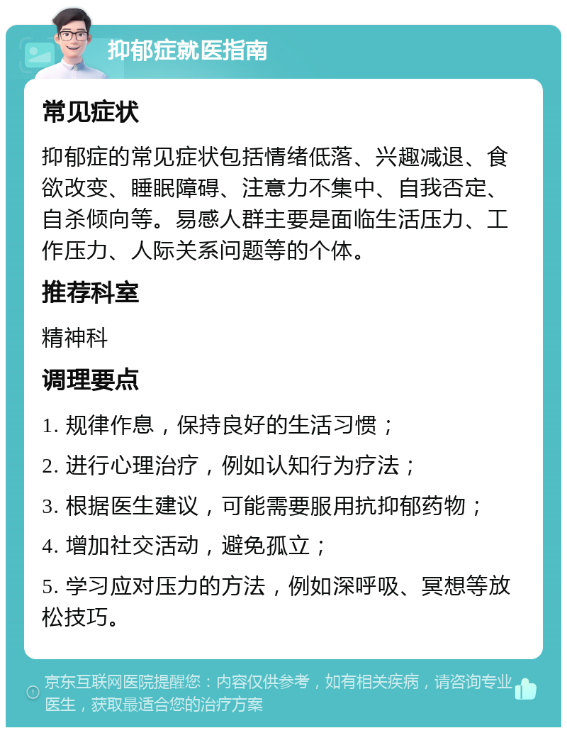 抑郁症就医指南 常见症状 抑郁症的常见症状包括情绪低落、兴趣减退、食欲改变、睡眠障碍、注意力不集中、自我否定、自杀倾向等。易感人群主要是面临生活压力、工作压力、人际关系问题等的个体。 推荐科室 精神科 调理要点 1. 规律作息，保持良好的生活习惯； 2. 进行心理治疗，例如认知行为疗法； 3. 根据医生建议，可能需要服用抗抑郁药物； 4. 增加社交活动，避免孤立； 5. 学习应对压力的方法，例如深呼吸、冥想等放松技巧。