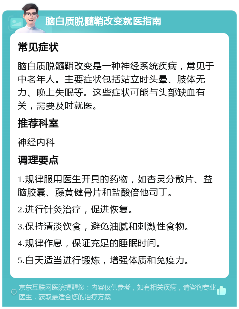 脑白质脱髓鞘改变就医指南 常见症状 脑白质脱髓鞘改变是一种神经系统疾病，常见于中老年人。主要症状包括站立时头晕、肢体无力、晚上失眠等。这些症状可能与头部缺血有关，需要及时就医。 推荐科室 神经内科 调理要点 1.规律服用医生开具的药物，如杏灵分散片、益脑胶囊、藤黄健骨片和盐酸倍他司丁。 2.进行针灸治疗，促进恢复。 3.保持清淡饮食，避免油腻和刺激性食物。 4.规律作息，保证充足的睡眠时间。 5.白天适当进行锻炼，增强体质和免疫力。