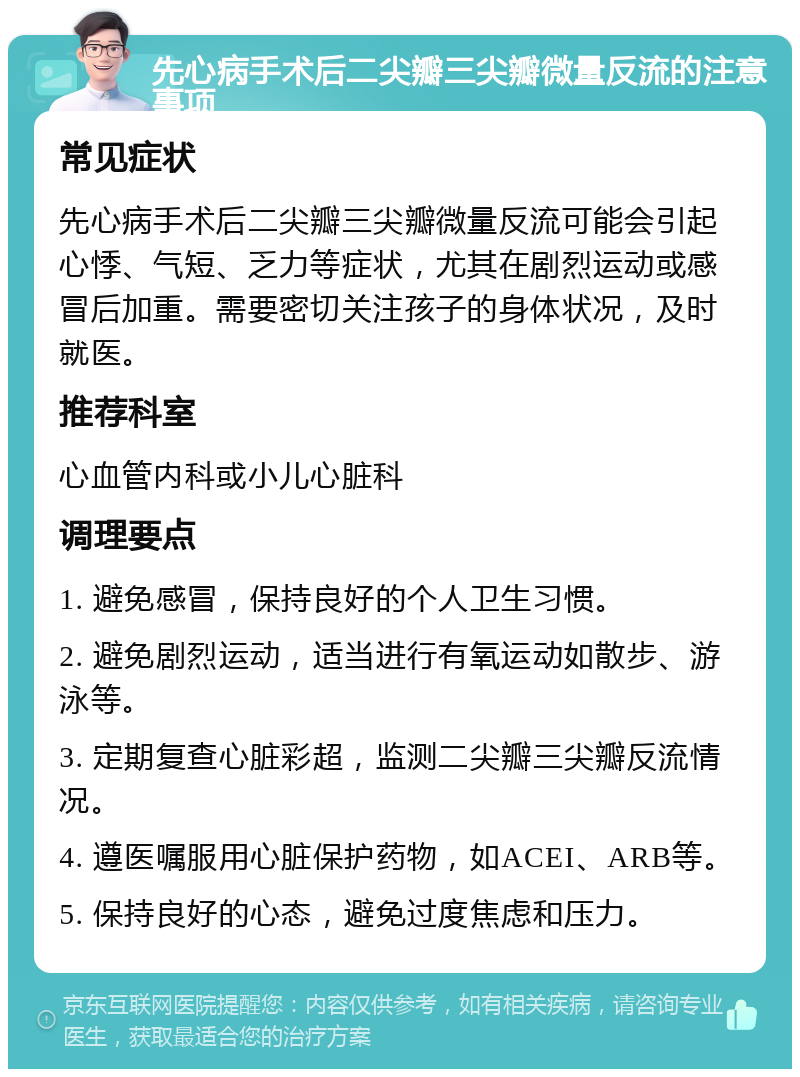 先心病手术后二尖瓣三尖瓣微量反流的注意事项 常见症状 先心病手术后二尖瓣三尖瓣微量反流可能会引起心悸、气短、乏力等症状，尤其在剧烈运动或感冒后加重。需要密切关注孩子的身体状况，及时就医。 推荐科室 心血管内科或小儿心脏科 调理要点 1. 避免感冒，保持良好的个人卫生习惯。 2. 避免剧烈运动，适当进行有氧运动如散步、游泳等。 3. 定期复查心脏彩超，监测二尖瓣三尖瓣反流情况。 4. 遵医嘱服用心脏保护药物，如ACEI、ARB等。 5. 保持良好的心态，避免过度焦虑和压力。