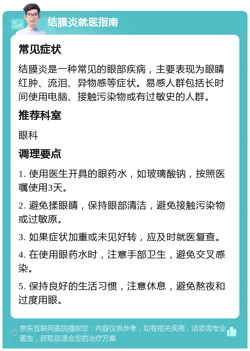 结膜炎就医指南 常见症状 结膜炎是一种常见的眼部疾病，主要表现为眼睛红肿、流泪、异物感等症状。易感人群包括长时间使用电脑、接触污染物或有过敏史的人群。 推荐科室 眼科 调理要点 1. 使用医生开具的眼药水，如玻璃酸钠，按照医嘱使用3天。 2. 避免揉眼睛，保持眼部清洁，避免接触污染物或过敏原。 3. 如果症状加重或未见好转，应及时就医复查。 4. 在使用眼药水时，注意手部卫生，避免交叉感染。 5. 保持良好的生活习惯，注意休息，避免熬夜和过度用眼。