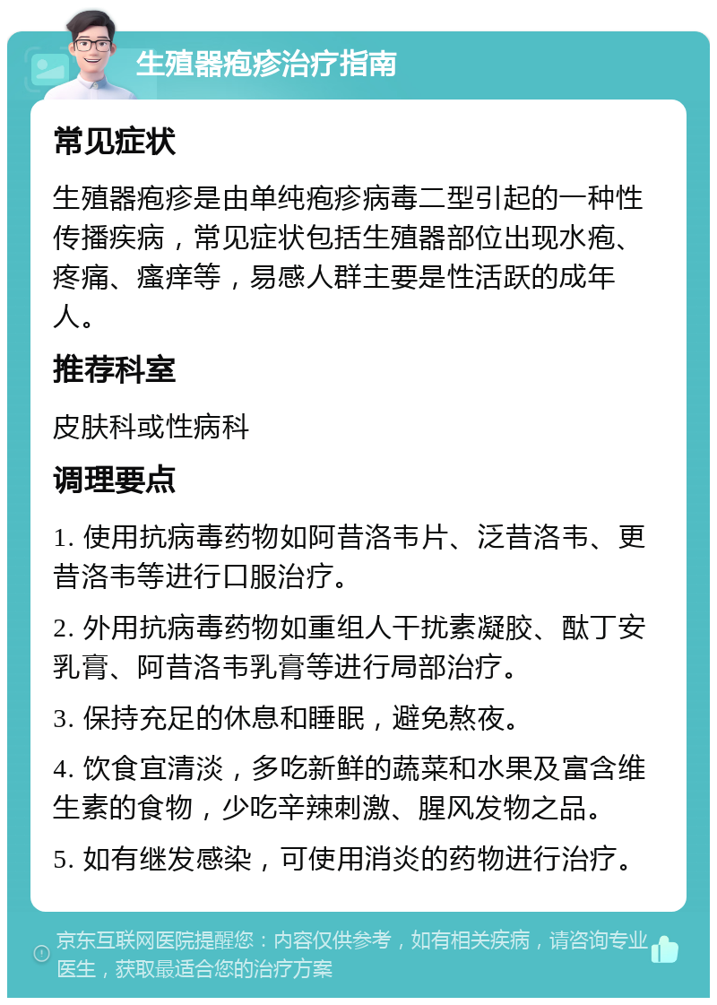 生殖器疱疹治疗指南 常见症状 生殖器疱疹是由单纯疱疹病毒二型引起的一种性传播疾病，常见症状包括生殖器部位出现水疱、疼痛、瘙痒等，易感人群主要是性活跃的成年人。 推荐科室 皮肤科或性病科 调理要点 1. 使用抗病毒药物如阿昔洛韦片、泛昔洛韦、更昔洛韦等进行口服治疗。 2. 外用抗病毒药物如重组人干扰素凝胶、酞丁安乳膏、阿昔洛韦乳膏等进行局部治疗。 3. 保持充足的休息和睡眠，避免熬夜。 4. 饮食宜清淡，多吃新鲜的蔬菜和水果及富含维生素的食物，少吃辛辣刺激、腥风发物之品。 5. 如有继发感染，可使用消炎的药物进行治疗。