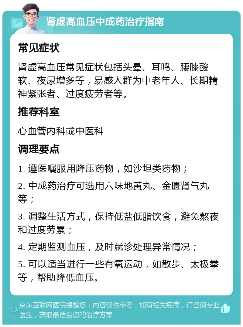 肾虚高血压中成药治疗指南 常见症状 肾虚高血压常见症状包括头晕、耳鸣、腰膝酸软、夜尿增多等，易感人群为中老年人、长期精神紧张者、过度疲劳者等。 推荐科室 心血管内科或中医科 调理要点 1. 遵医嘱服用降压药物，如沙坦类药物； 2. 中成药治疗可选用六味地黄丸、金匮肾气丸等； 3. 调整生活方式，保持低盐低脂饮食，避免熬夜和过度劳累； 4. 定期监测血压，及时就诊处理异常情况； 5. 可以适当进行一些有氧运动，如散步、太极拳等，帮助降低血压。