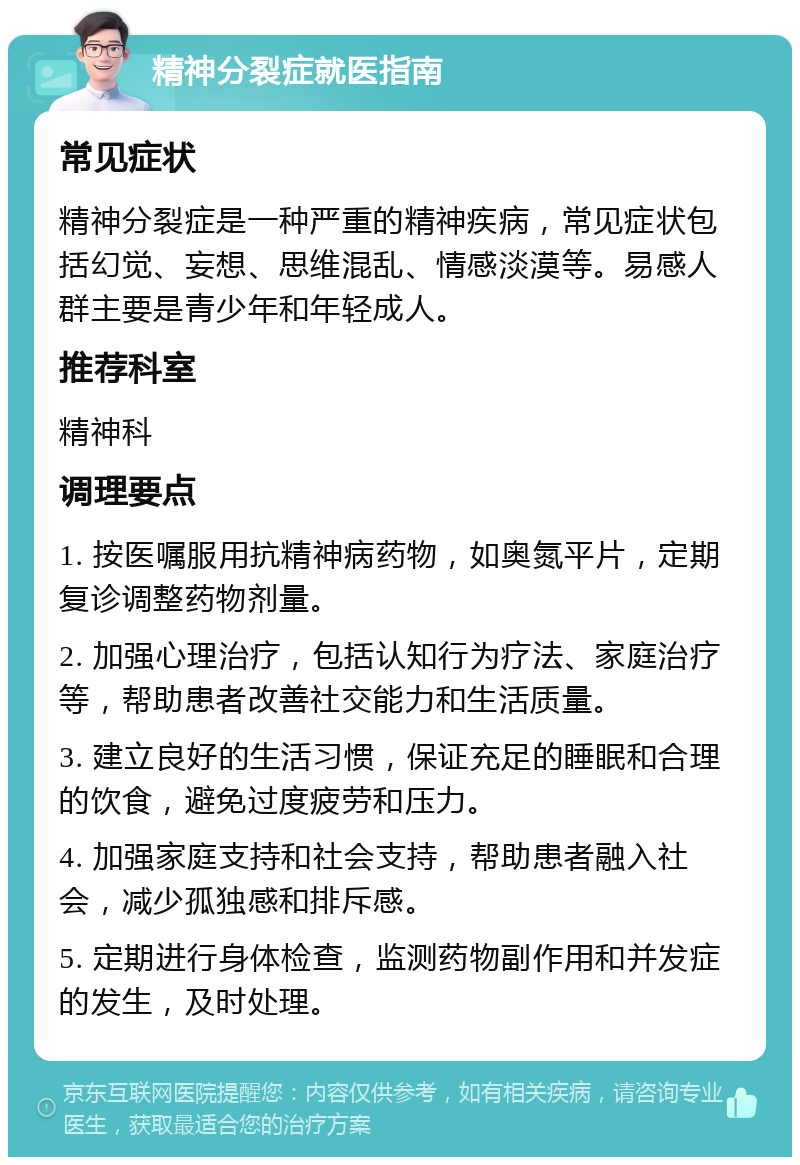 精神分裂症就医指南 常见症状 精神分裂症是一种严重的精神疾病，常见症状包括幻觉、妄想、思维混乱、情感淡漠等。易感人群主要是青少年和年轻成人。 推荐科室 精神科 调理要点 1. 按医嘱服用抗精神病药物，如奥氮平片，定期复诊调整药物剂量。 2. 加强心理治疗，包括认知行为疗法、家庭治疗等，帮助患者改善社交能力和生活质量。 3. 建立良好的生活习惯，保证充足的睡眠和合理的饮食，避免过度疲劳和压力。 4. 加强家庭支持和社会支持，帮助患者融入社会，减少孤独感和排斥感。 5. 定期进行身体检查，监测药物副作用和并发症的发生，及时处理。