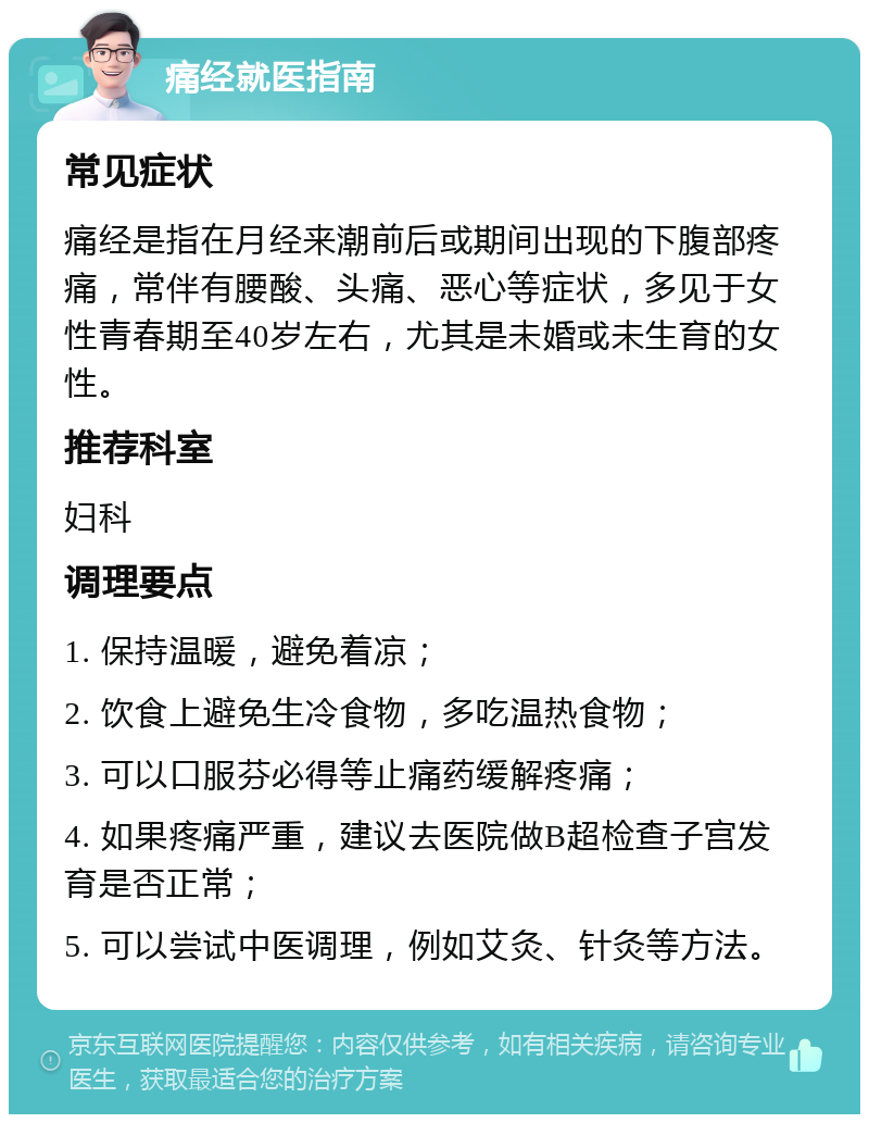 痛经就医指南 常见症状 痛经是指在月经来潮前后或期间出现的下腹部疼痛，常伴有腰酸、头痛、恶心等症状，多见于女性青春期至40岁左右，尤其是未婚或未生育的女性。 推荐科室 妇科 调理要点 1. 保持温暖，避免着凉； 2. 饮食上避免生冷食物，多吃温热食物； 3. 可以口服芬必得等止痛药缓解疼痛； 4. 如果疼痛严重，建议去医院做B超检查子宫发育是否正常； 5. 可以尝试中医调理，例如艾灸、针灸等方法。