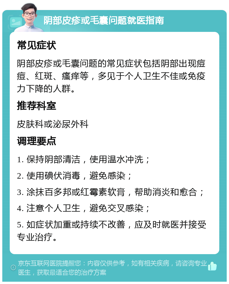 阴部皮疹或毛囊问题就医指南 常见症状 阴部皮疹或毛囊问题的常见症状包括阴部出现痘痘、红斑、瘙痒等，多见于个人卫生不佳或免疫力下降的人群。 推荐科室 皮肤科或泌尿外科 调理要点 1. 保持阴部清洁，使用温水冲洗； 2. 使用碘伏消毒，避免感染； 3. 涂抹百多邦或红霉素软膏，帮助消炎和愈合； 4. 注意个人卫生，避免交叉感染； 5. 如症状加重或持续不改善，应及时就医并接受专业治疗。