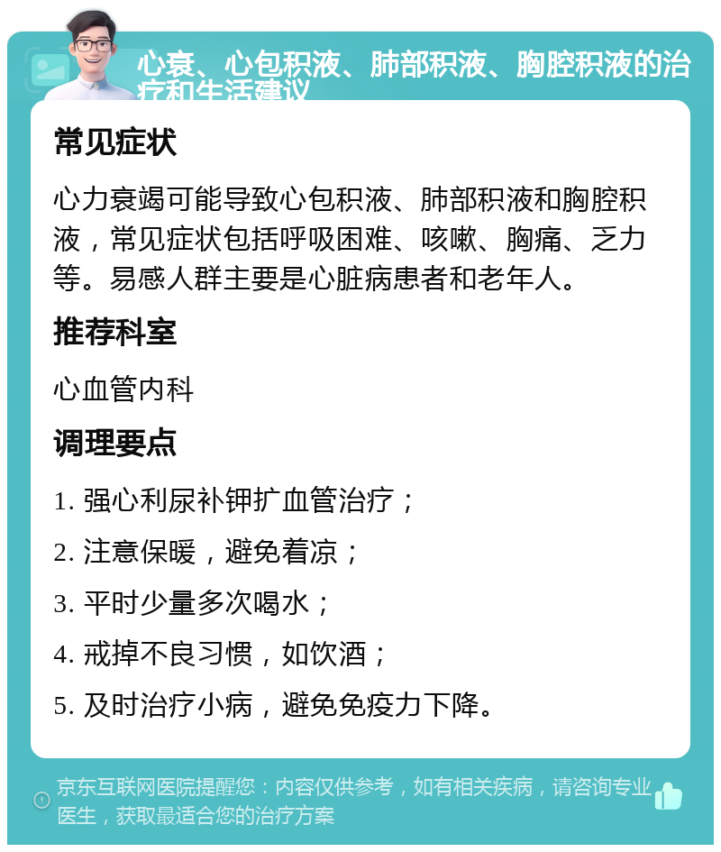 心衰、心包积液、肺部积液、胸腔积液的治疗和生活建议 常见症状 心力衰竭可能导致心包积液、肺部积液和胸腔积液，常见症状包括呼吸困难、咳嗽、胸痛、乏力等。易感人群主要是心脏病患者和老年人。 推荐科室 心血管内科 调理要点 1. 强心利尿补钾扩血管治疗； 2. 注意保暖，避免着凉； 3. 平时少量多次喝水； 4. 戒掉不良习惯，如饮酒； 5. 及时治疗小病，避免免疫力下降。