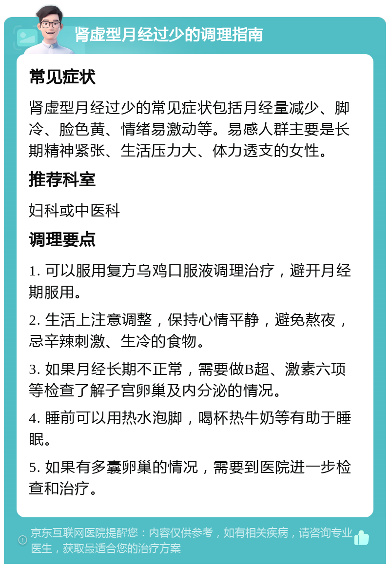 肾虚型月经过少的调理指南 常见症状 肾虚型月经过少的常见症状包括月经量减少、脚冷、脸色黄、情绪易激动等。易感人群主要是长期精神紧张、生活压力大、体力透支的女性。 推荐科室 妇科或中医科 调理要点 1. 可以服用复方乌鸡口服液调理治疗，避开月经期服用。 2. 生活上注意调整，保持心情平静，避免熬夜，忌辛辣刺激、生冷的食物。 3. 如果月经长期不正常，需要做B超、激素六项等检查了解子宫卵巢及内分泌的情况。 4. 睡前可以用热水泡脚，喝杯热牛奶等有助于睡眠。 5. 如果有多囊卵巢的情况，需要到医院进一步检查和治疗。