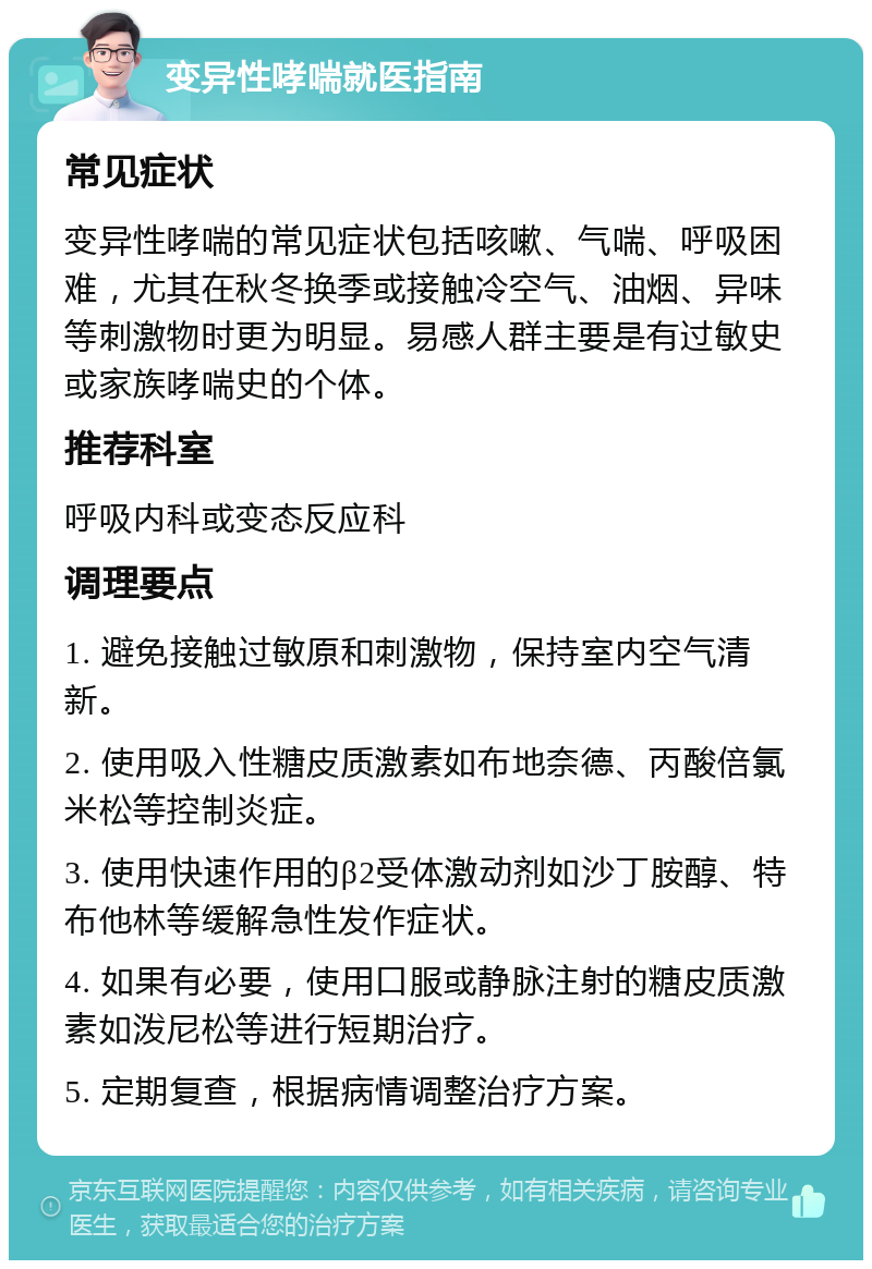 变异性哮喘就医指南 常见症状 变异性哮喘的常见症状包括咳嗽、气喘、呼吸困难，尤其在秋冬换季或接触冷空气、油烟、异味等刺激物时更为明显。易感人群主要是有过敏史或家族哮喘史的个体。 推荐科室 呼吸内科或变态反应科 调理要点 1. 避免接触过敏原和刺激物，保持室内空气清新。 2. 使用吸入性糖皮质激素如布地奈德、丙酸倍氯米松等控制炎症。 3. 使用快速作用的β2受体激动剂如沙丁胺醇、特布他林等缓解急性发作症状。 4. 如果有必要，使用口服或静脉注射的糖皮质激素如泼尼松等进行短期治疗。 5. 定期复查，根据病情调整治疗方案。