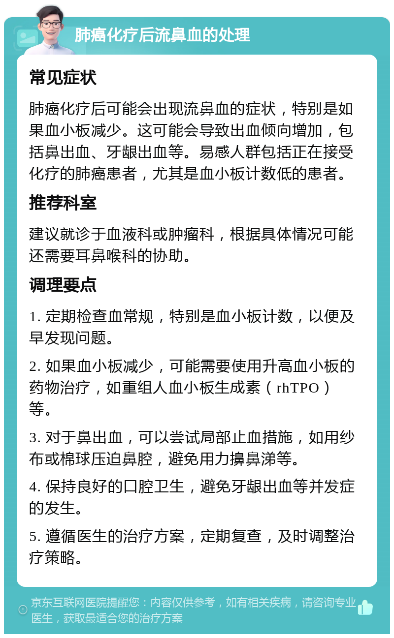 肺癌化疗后流鼻血的处理 常见症状 肺癌化疗后可能会出现流鼻血的症状，特别是如果血小板减少。这可能会导致出血倾向增加，包括鼻出血、牙龈出血等。易感人群包括正在接受化疗的肺癌患者，尤其是血小板计数低的患者。 推荐科室 建议就诊于血液科或肿瘤科，根据具体情况可能还需要耳鼻喉科的协助。 调理要点 1. 定期检查血常规，特别是血小板计数，以便及早发现问题。 2. 如果血小板减少，可能需要使用升高血小板的药物治疗，如重组人血小板生成素（rhTPO）等。 3. 对于鼻出血，可以尝试局部止血措施，如用纱布或棉球压迫鼻腔，避免用力擤鼻涕等。 4. 保持良好的口腔卫生，避免牙龈出血等并发症的发生。 5. 遵循医生的治疗方案，定期复查，及时调整治疗策略。