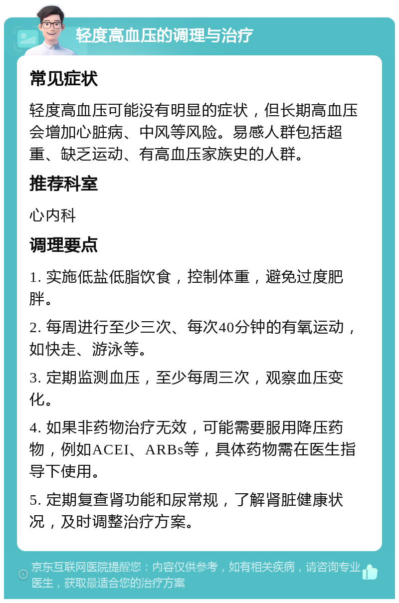 轻度高血压的调理与治疗 常见症状 轻度高血压可能没有明显的症状，但长期高血压会增加心脏病、中风等风险。易感人群包括超重、缺乏运动、有高血压家族史的人群。 推荐科室 心内科 调理要点 1. 实施低盐低脂饮食，控制体重，避免过度肥胖。 2. 每周进行至少三次、每次40分钟的有氧运动，如快走、游泳等。 3. 定期监测血压，至少每周三次，观察血压变化。 4. 如果非药物治疗无效，可能需要服用降压药物，例如ACEI、ARBs等，具体药物需在医生指导下使用。 5. 定期复查肾功能和尿常规，了解肾脏健康状况，及时调整治疗方案。