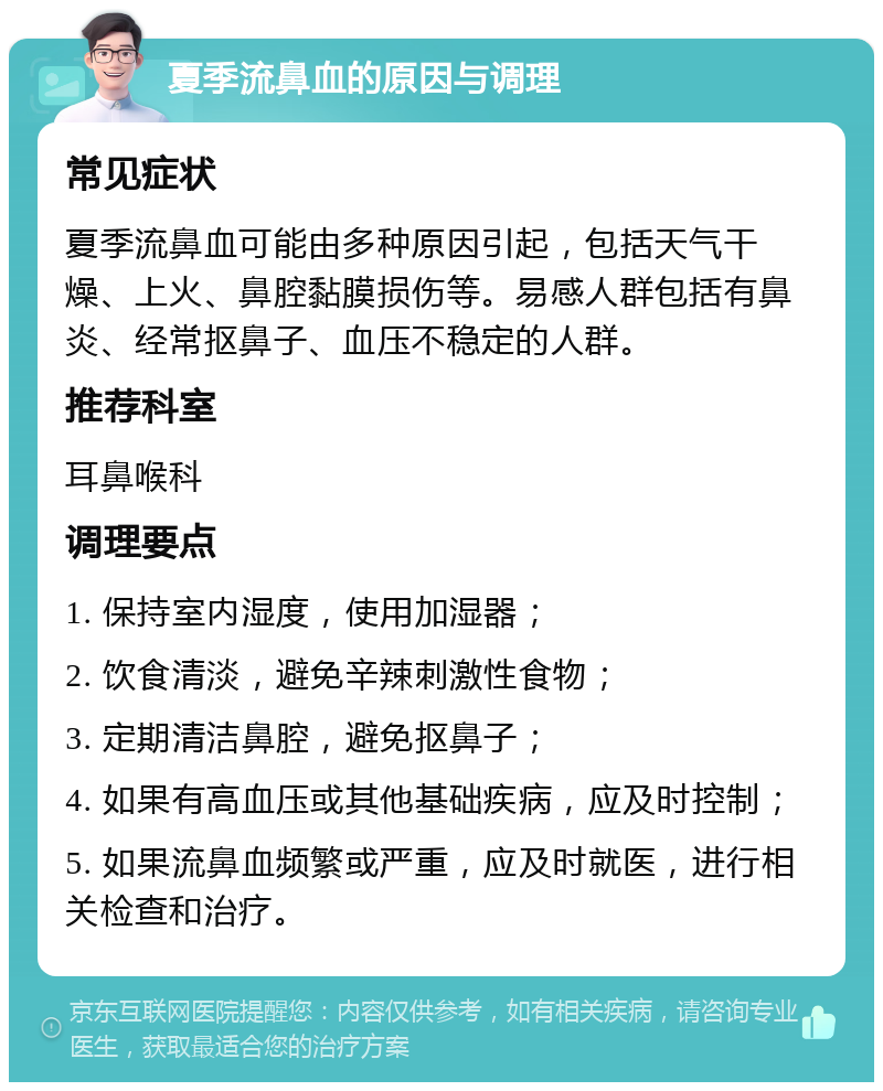 夏季流鼻血的原因与调理 常见症状 夏季流鼻血可能由多种原因引起，包括天气干燥、上火、鼻腔黏膜损伤等。易感人群包括有鼻炎、经常抠鼻子、血压不稳定的人群。 推荐科室 耳鼻喉科 调理要点 1. 保持室内湿度，使用加湿器； 2. 饮食清淡，避免辛辣刺激性食物； 3. 定期清洁鼻腔，避免抠鼻子； 4. 如果有高血压或其他基础疾病，应及时控制； 5. 如果流鼻血频繁或严重，应及时就医，进行相关检查和治疗。