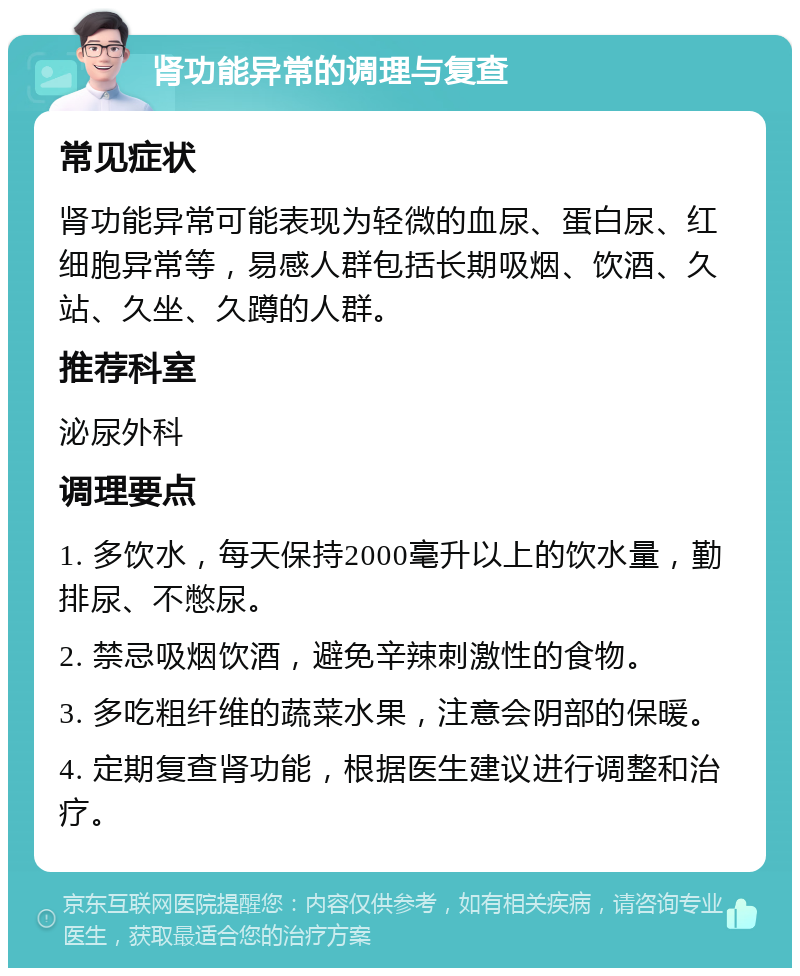 肾功能异常的调理与复查 常见症状 肾功能异常可能表现为轻微的血尿、蛋白尿、红细胞异常等，易感人群包括长期吸烟、饮酒、久站、久坐、久蹲的人群。 推荐科室 泌尿外科 调理要点 1. 多饮水，每天保持2000毫升以上的饮水量，勤排尿、不憋尿。 2. 禁忌吸烟饮酒，避免辛辣刺激性的食物。 3. 多吃粗纤维的蔬菜水果，注意会阴部的保暖。 4. 定期复查肾功能，根据医生建议进行调整和治疗。