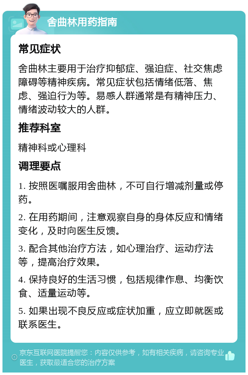 舍曲林用药指南 常见症状 舍曲林主要用于治疗抑郁症、强迫症、社交焦虑障碍等精神疾病。常见症状包括情绪低落、焦虑、强迫行为等。易感人群通常是有精神压力、情绪波动较大的人群。 推荐科室 精神科或心理科 调理要点 1. 按照医嘱服用舍曲林，不可自行增减剂量或停药。 2. 在用药期间，注意观察自身的身体反应和情绪变化，及时向医生反馈。 3. 配合其他治疗方法，如心理治疗、运动疗法等，提高治疗效果。 4. 保持良好的生活习惯，包括规律作息、均衡饮食、适量运动等。 5. 如果出现不良反应或症状加重，应立即就医或联系医生。