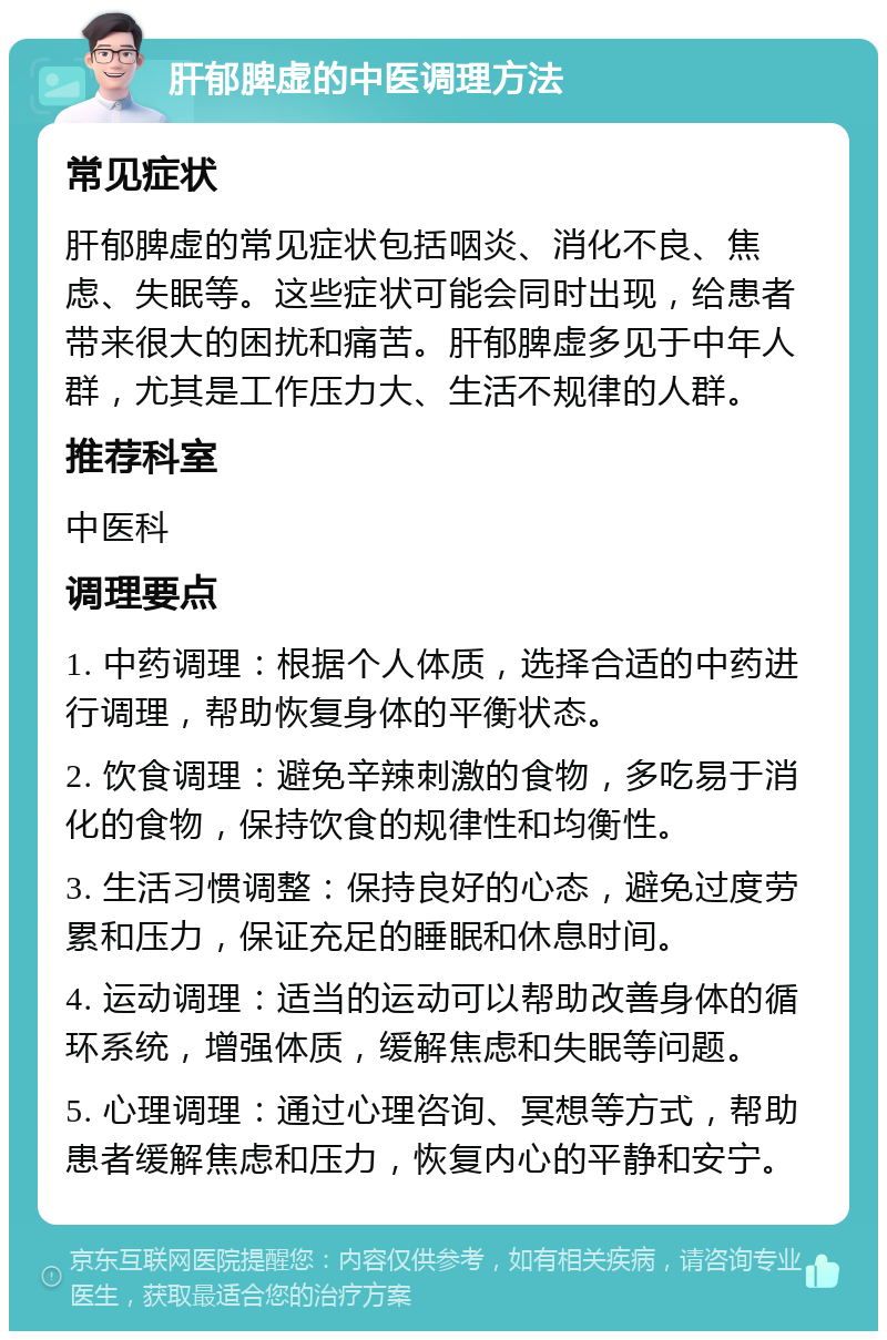 肝郁脾虚的中医调理方法 常见症状 肝郁脾虚的常见症状包括咽炎、消化不良、焦虑、失眠等。这些症状可能会同时出现，给患者带来很大的困扰和痛苦。肝郁脾虚多见于中年人群，尤其是工作压力大、生活不规律的人群。 推荐科室 中医科 调理要点 1. 中药调理：根据个人体质，选择合适的中药进行调理，帮助恢复身体的平衡状态。 2. 饮食调理：避免辛辣刺激的食物，多吃易于消化的食物，保持饮食的规律性和均衡性。 3. 生活习惯调整：保持良好的心态，避免过度劳累和压力，保证充足的睡眠和休息时间。 4. 运动调理：适当的运动可以帮助改善身体的循环系统，增强体质，缓解焦虑和失眠等问题。 5. 心理调理：通过心理咨询、冥想等方式，帮助患者缓解焦虑和压力，恢复内心的平静和安宁。