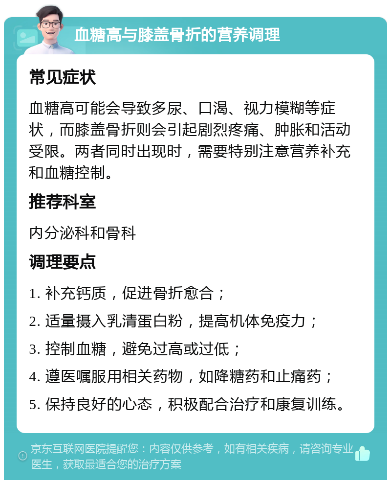 血糖高与膝盖骨折的营养调理 常见症状 血糖高可能会导致多尿、口渴、视力模糊等症状，而膝盖骨折则会引起剧烈疼痛、肿胀和活动受限。两者同时出现时，需要特别注意营养补充和血糖控制。 推荐科室 内分泌科和骨科 调理要点 1. 补充钙质，促进骨折愈合； 2. 适量摄入乳清蛋白粉，提高机体免疫力； 3. 控制血糖，避免过高或过低； 4. 遵医嘱服用相关药物，如降糖药和止痛药； 5. 保持良好的心态，积极配合治疗和康复训练。