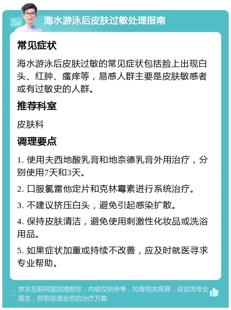 海水游泳后皮肤过敏处理指南 常见症状 海水游泳后皮肤过敏的常见症状包括脸上出现白头、红肿、瘙痒等，易感人群主要是皮肤敏感者或有过敏史的人群。 推荐科室 皮肤科 调理要点 1. 使用夫西地酸乳膏和地奈德乳膏外用治疗，分别使用7天和3天。 2. 口服氯雷他定片和克林霉素进行系统治疗。 3. 不建议挤压白头，避免引起感染扩散。 4. 保持皮肤清洁，避免使用刺激性化妆品或洗浴用品。 5. 如果症状加重或持续不改善，应及时就医寻求专业帮助。