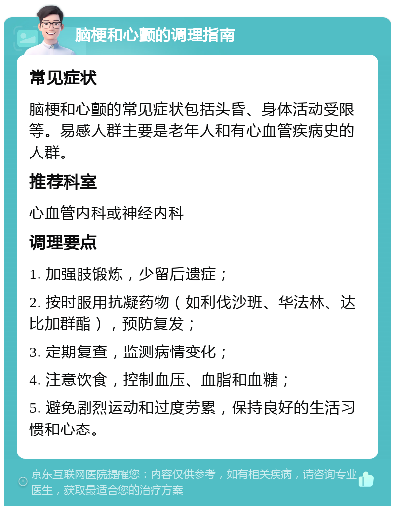 脑梗和心颤的调理指南 常见症状 脑梗和心颤的常见症状包括头昏、身体活动受限等。易感人群主要是老年人和有心血管疾病史的人群。 推荐科室 心血管内科或神经内科 调理要点 1. 加强肢锻炼，少留后遗症； 2. 按时服用抗凝药物（如利伐沙班、华法林、达比加群酯），预防复发； 3. 定期复查，监测病情变化； 4. 注意饮食，控制血压、血脂和血糖； 5. 避免剧烈运动和过度劳累，保持良好的生活习惯和心态。