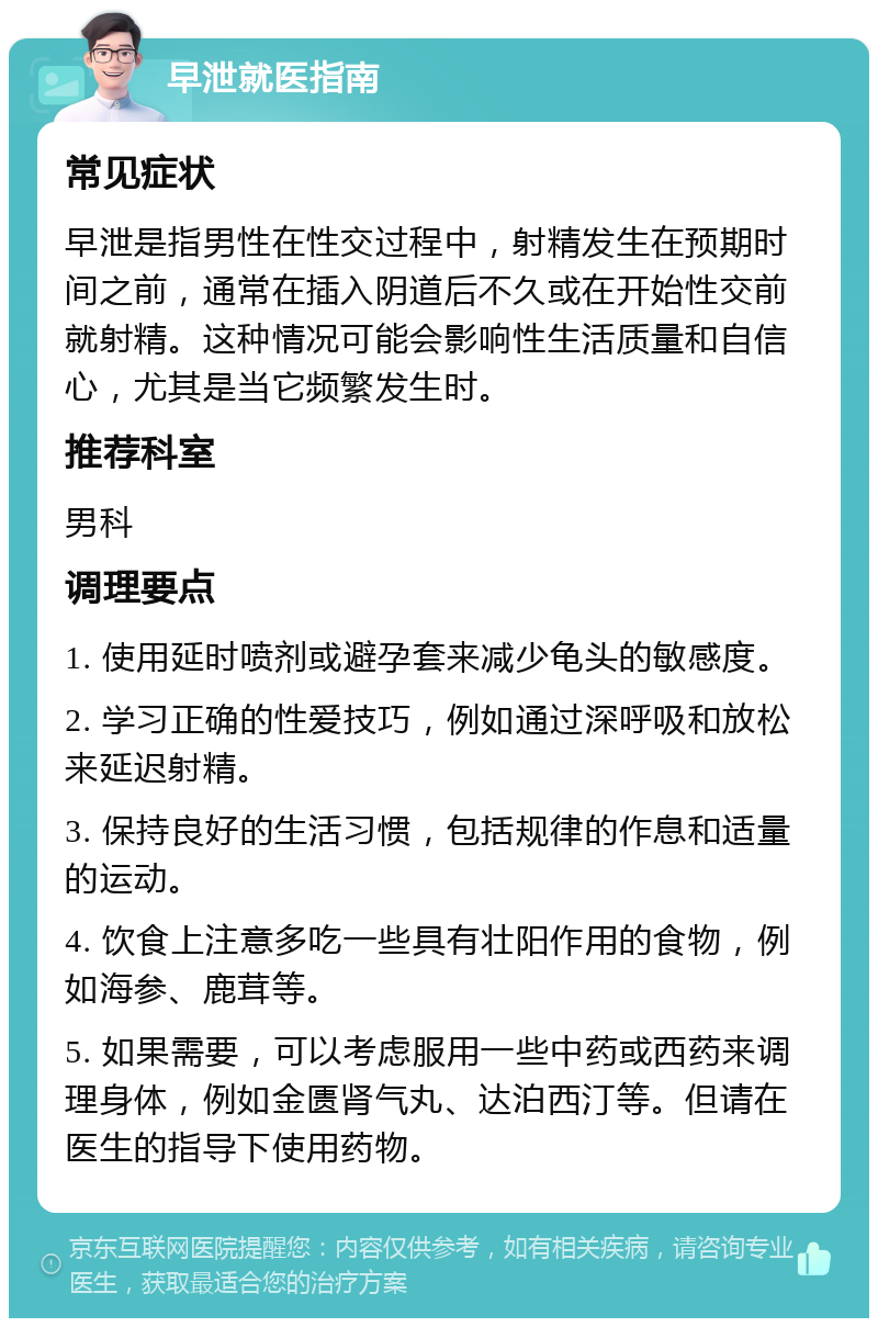 早泄就医指南 常见症状 早泄是指男性在性交过程中，射精发生在预期时间之前，通常在插入阴道后不久或在开始性交前就射精。这种情况可能会影响性生活质量和自信心，尤其是当它频繁发生时。 推荐科室 男科 调理要点 1. 使用延时喷剂或避孕套来减少龟头的敏感度。 2. 学习正确的性爱技巧，例如通过深呼吸和放松来延迟射精。 3. 保持良好的生活习惯，包括规律的作息和适量的运动。 4. 饮食上注意多吃一些具有壮阳作用的食物，例如海参、鹿茸等。 5. 如果需要，可以考虑服用一些中药或西药来调理身体，例如金匮肾气丸、达泊西汀等。但请在医生的指导下使用药物。